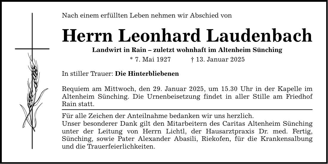 Nach einem erfüllten Leben nehmen wir Abschied von Herrn Leonhard Laudenbach Landwirt in Rain - zuletzt wohnhaft im Altenheim Sünching * 7. Mai 1927 _ 13. Januar 2025 In stiller Trauer: Die Hinterbliebenen Requiem am Mittwoch, den 29. Januar 2025, um 15.30 Uhr in der Kapelle im Altenheim Sünching. Die Urnenbeisetzung findet in aller Stille am Friedhof Rain statt. Für alle Zeichen der Anteilnahme bedanken wir uns herzlich. Unser besonderer Dank gilt den Mitarbeitern des Caritas Altenheim Sünching unter der Leitung von Herrn Lichtl, der Hausarztpraxis Dr. med. Fertig, Sünching, sowie Pater Alexander Abasili, Riekofen, für die Krankensalbung und die Trauerfeierlichkeiten.