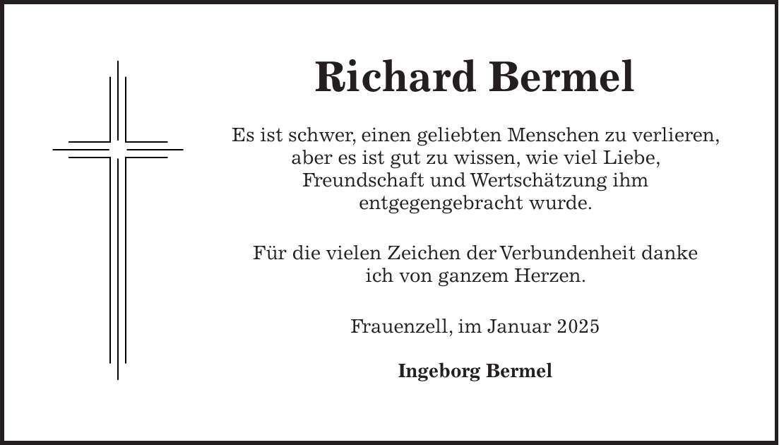 Richard Bermel Es ist schwer, einen geliebten Menschen zu verlieren, aber es ist gut zu wissen, wie viel Liebe, Freundschaft und Wertschätzung ihm entgegengebracht wurde. Für die vielen Zeichen der Verbundenheit danke ich von ganzem Herzen. Frauenzell, im Januar 2025 Ingeborg Bermel