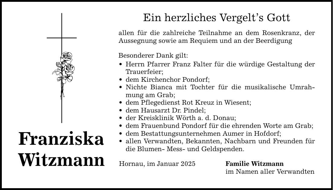 Franziska Witzmann Ein herzliches Vergelt's Gott allen für die zahlreiche Teilnahme an dem Rosenkranz, der Aussegnung ­sowie am Requiem und an der Beerdigung Besonderer Dank gilt: _ Herrn Pfarrer Franz Falter für die würdige Gestaltung der Trauerfeier; _ dem Kirchenchor Pondorf; _ Nichte Bianca mit Tochter für die musikalische Umrahmung am Grab; _ dem Pflegedienst Rot Kreuz in Wiesent; _ dem Hausarzt Dr. Pindel; _ der Kreisklinik Wörth a. d. Donau; _ dem Frauenbund Pondorf für die ehrenden Worte am Grab; _ dem Bestattungsunternehmen Aumer in Hofdorf; _ allen Verwandten, Bekannten, Nachbarn und Freunden für die Blumen- Mess- und Geldspenden. Hornau, im Januar 2025 Familie Witzmann im Namen aller Verwandten