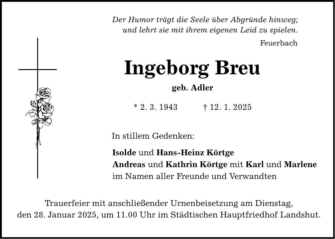 Der Humor trägt die Seele über Abgründe hinweg; und lehrt sie mit ihrem eigenen Leid zu spielen. Ingeborg Breu geb. Adler * 2. 3. 1943 _ 12. 1. 2025 In stillem Gedenken: Feuerbach Isolde und Hans-Heinz Körtge Andreas und Kathrin Körtge mit Karl und Marlene im Namen aller Freunde und Verwandten Trauerfeier mit anschließender Urnenbeisetzung am Dienstag, den 28. Januar 2025, um 11.00 Uhr im Städtischen Hauptfriedhof Landshut.