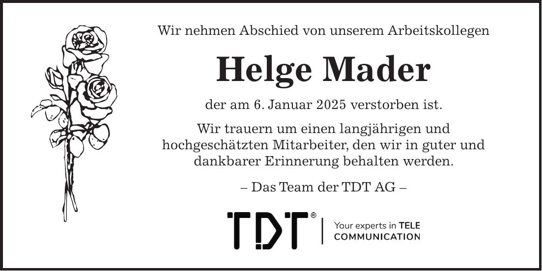  Wir nehmen Abschied von unserem Arbeitskollegen Helge Mader der am 6. Januar 2025 verstorben ist. Wir trauern um einen langjährigen und hochgeschätzten Mitarbeiter, den wir in guter und dankbarer Erinnerung behalten werden. - Das Team der TDT AG -