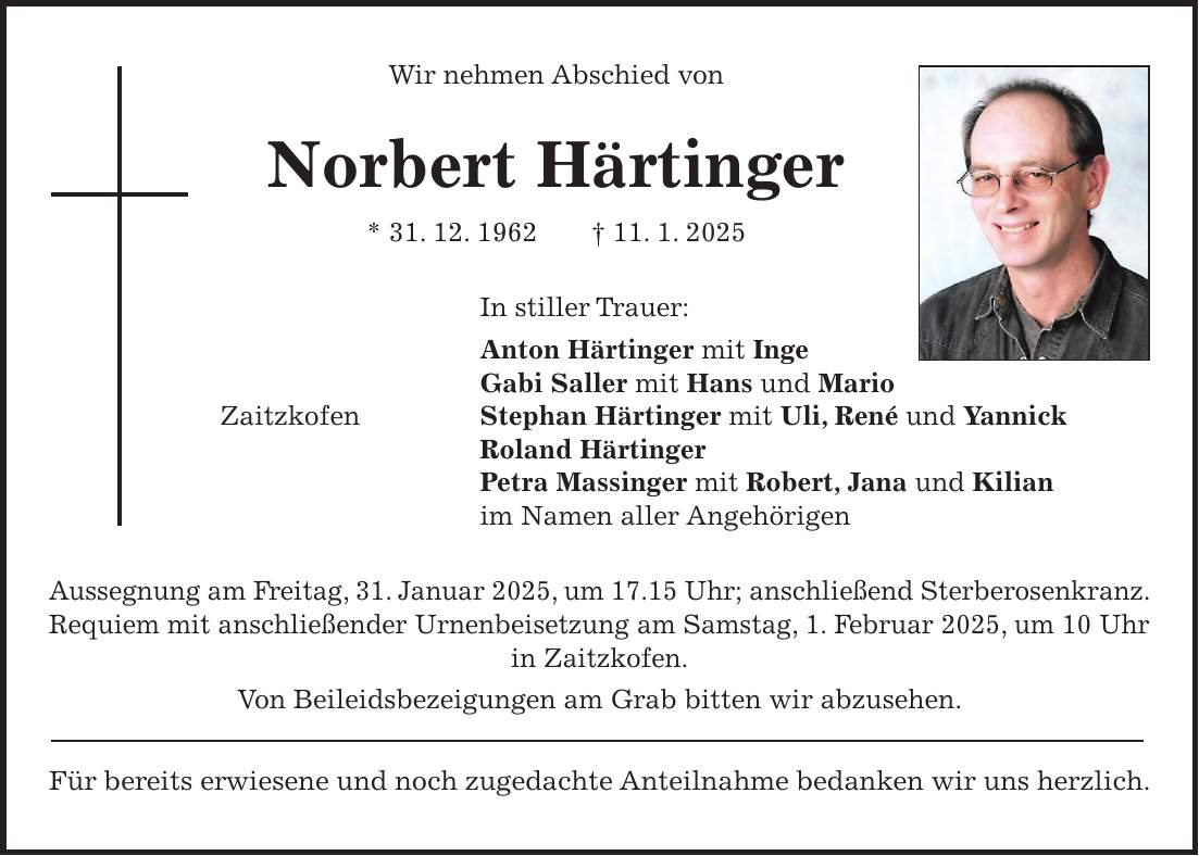 Wir nehmen Abschied von Norbert Härtinger * 31. 12. 1962 + 11. 1. 2025 In stiller Trauer: Anton Härtinger mit Inge Gabi Saller mit Hans und Mario Zaitzkofen Stephan Härtinger mit Uli, René und Yannick Roland Härtinger Petra Massinger mit Robert, Jana und Kilian im Namen aller Angehörigen Aussegnung am Freitag, 31. Januar 2025, um 17.15 Uhr; anschließend Sterberosenkranz. Requiem mit anschließender Urnenbeisetzung am Samstag, 1. Februar 2025, um 10 Uhr in Zaitzkofen. Von Beileidsbezeigungen am Grab bitten wir abzusehen. Für bereits erwiesene und noch zugedachte Anteilnahme bedanken wir uns herzlich.