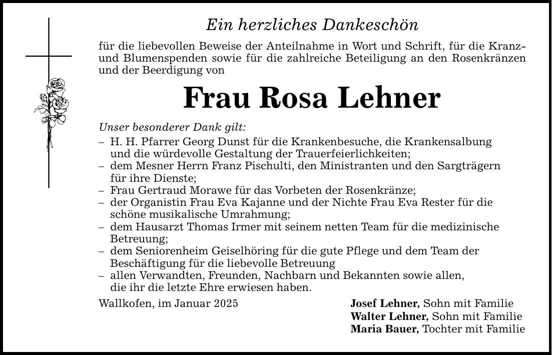 Ein herzliches Dankeschön für die liebevollen Beweise der Anteilnahme in Wort und Schrift, für die Kranz- und Blumenspenden sowie für die zahlreiche Beteiligung an den Rosenkränzen und der Beerdigung von Frau Rosa Lehner Unser besonderer Dank gilt: - H. H. Pfarrer Georg Dunst für die Krankenbesuche, die Krankensalbung und die würdevolle Gestaltung der Trauerfeierlichkeiten; - dem Mesner Herrn Franz Pischulti, den Ministranten und den Sargträgern für ihre Dienste; - Frau Gertraud Morawe für das Vorbeten der Rosenkränze; - der Organistin Frau Eva Kajanne und der Nichte Frau Eva Rester für die schöne musikalische Umrahmung; - dem Hausarzt Thomas Irmer mit seinem netten Team für die medizinische Betreuung; - dem Seniorenheim Geiselhöring für die gute Pflege und dem Team der Beschäftigung für die liebevolle Betreuung - allen Verwandten, Freunden, Nachbarn und Bekannten sowie allen, die ihr die letzte Ehre erwiesen haben. Wallkofen, im Januar 2025 Josef Lehner, Sohn mit Familie Walter Lehner, Sohn mit Familie Maria Bauer, Tochter mit Familie