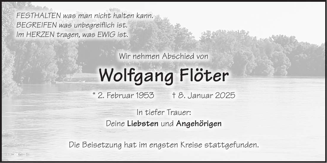 SchriftmusterFESTHALTEN was man nicht halten kann. BEGREIFEN was unbegreiflich ist. Im HERZEN tragen, was EWIG ist. Wir nehmen Abschied von Wolfgang Flöter * 2. Februar 1953 + 8. Januar 2025 In tiefer Trauer: Deine Liebsten und Angehörigen Die Beisetzung hat im engsten Kreise stattgefunden.