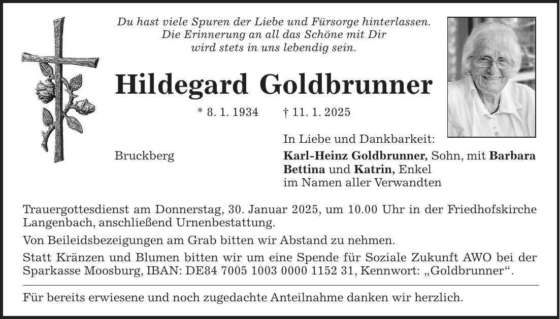 Du hast viele Spuren der Liebe und Fürsorge hinterlassen. Die Erinnerung an all das Schöne mit Dir wird stets in uns lebendig sein. Hildegard Goldbrunner * 8. 1. 1934 + 11. 1. 2025 In Liebe und Dankbarkeit: Bruckberg Karl-Heinz Goldbrunner, Sohn, mit Barbara Bettina und Katrin, Enkel im Namen aller Verwandten Trauergottesdienst am Donnerstag, 30. Januar 2025, um 10.00 Uhr in der Friedhofskirche Langenbach, anschließend Urnenbestattung. Von Beileidsbezeigungen am Grab bitten wir Abstand zu nehmen. Statt Kränzen und Blumen bitten wir um eine Spende für Soziale Zukunft AWO bei der Sparkasse Moosburg, IBAN: DE***, Kennwort: 'Goldbrunner'. Für bereits erwiesene und noch zugedachte Anteilnahme danken wir herzlich.