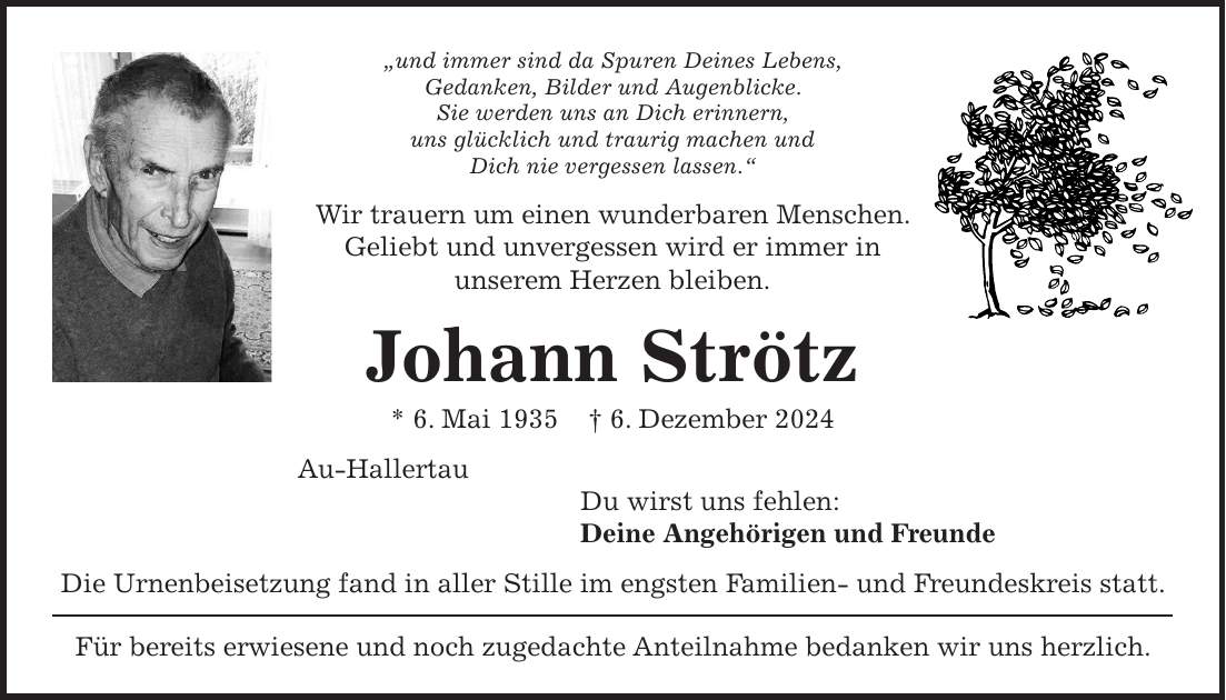 'und immer sind da Spuren Deines Lebens, Gedanken, Bilder und Augenblicke. Sie werden uns an Dich erinnern, uns glücklich und traurig machen und Dich nie vergessen lassen.' Wir trauern um einen wunderbaren Menschen. Geliebt und unvergessen wird er immer in unserem Herzen bleiben. Johann Strötz * 6. Mai 1935 + 6. Dezember 2024 Au-Hallertau Du wirst uns fehlen: Deine Angehörigen und Freunde Die Urnenbeisetzung fand in aller Stille im engsten Familien- und Freundeskreis statt. Für bereits erwiesene und noch zugedachte Anteilnahme bedanken wir uns herzlich.