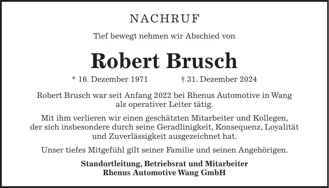 NACHRUF Tief bewegt nehmen wir Abschied von Robert Brusch * 16. Dezember 1971 + 31. Dezember 2024 Robert Brusch war seit Anfang 2022 bei Rhenus Automotive in Wang als operativer Leiter tätig. Mit ihm verlieren wir einen geschätzten Mitarbeiter und Kollegen, der sich insbesondere durch seine Geradlinigkeit, Konsequenz, Loyalität und Zuverlässigkeit ausgezeichnet hat. Unser tiefes Mitgefühl gilt seiner Familie und seinen Angehörigen. Standortleitung, Betriebsrat und Mitarbeiter Rhenus Automotive Wang GmbH