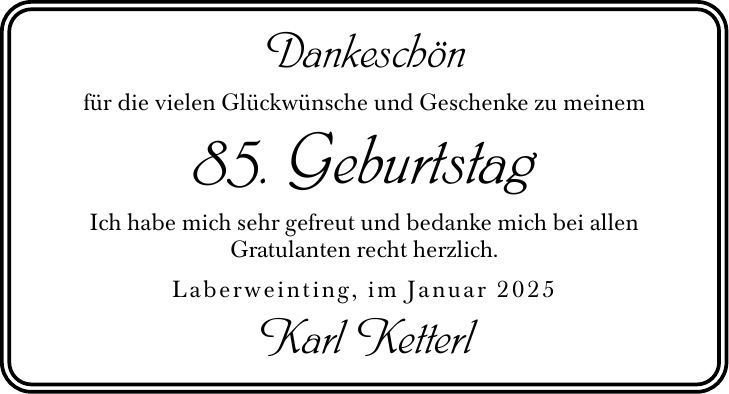 Dankeschönfür die vielen Glückwünsche und Geschenke zu meinem85. GeburtstagIch habe mich sehr gefreut und bedanke mich bei allenGratulanten recht herzlich.Laberweinting, im Januar 2025Karl Ketterl