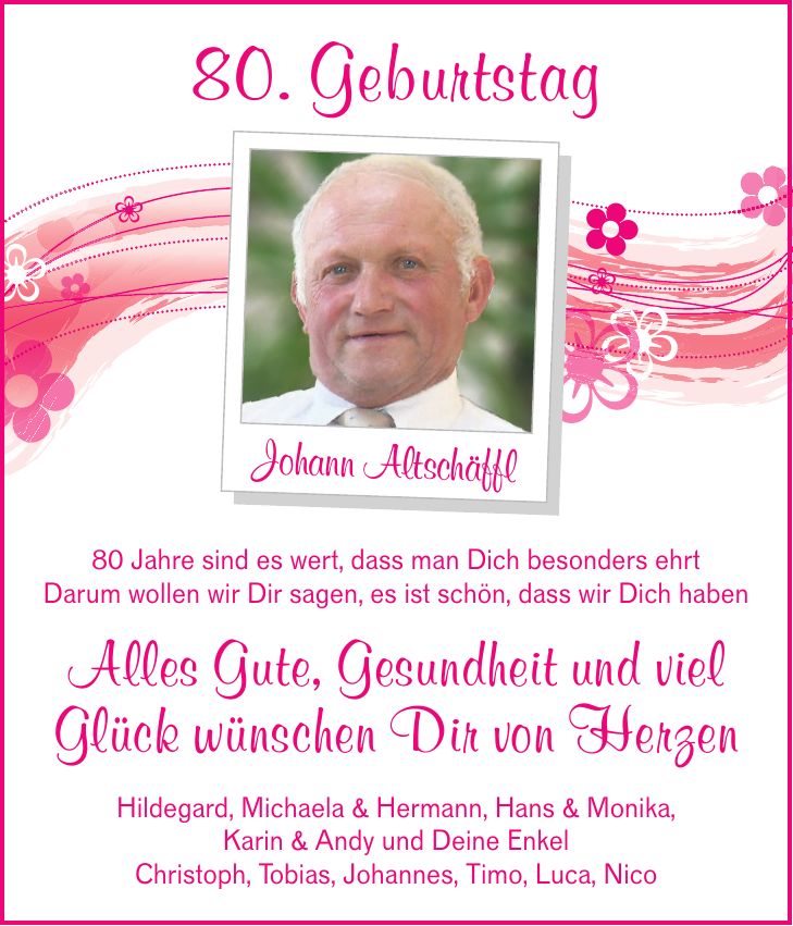 80. Geburtstag Johann Altschäffl 80 Jahre sind es wert, dass man Dich besonders ehrt Darum wollen wir Dir sagen, es ist schön, dass wir Dich haben Alles Gute, Gesundheit und viel Glück wünschen Dir von Herzen Hildegard, Michaela & Hermann, Hans & Monika, Karin & Andy und Deine Enkel Christoph, Tobias, Johannes, Timo, Luca, Nico