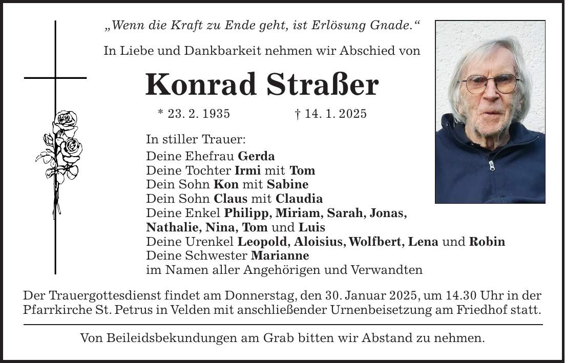 'Wenn die Kraft zu Ende geht, ist Erlösung Gnade.' In Liebe und Dankbarkeit nehmen wir Abschied von Konrad Straßer * 23. 2. 1935 + 14. 1. 2025 In stiller Trauer: Deine Ehefrau Gerda Deine Tochter Irmi mit Tom Dein Sohn Kon mit Sabine Dein Sohn Claus mit Claudia Deine Enkel Philipp, Miriam, Sarah, Jonas, Nathalie, Nina, Tom und Luis Deine Urenkel Leopold, Aloisius, Wolfbert, Lena und Robin Deine Schwester Marianne im Namen aller Angehörigen und Verwandten Der Trauergottesdienst findet am Donnerstag, den 30. Januar 2025, um 14.30 Uhr in der Pfarrkirche St. Petrus in Velden mit anschließender Urnenbeisetzung am Friedhof statt. Von Beileidsbekundungen am Grab bitten wir Abstand zu nehmen.