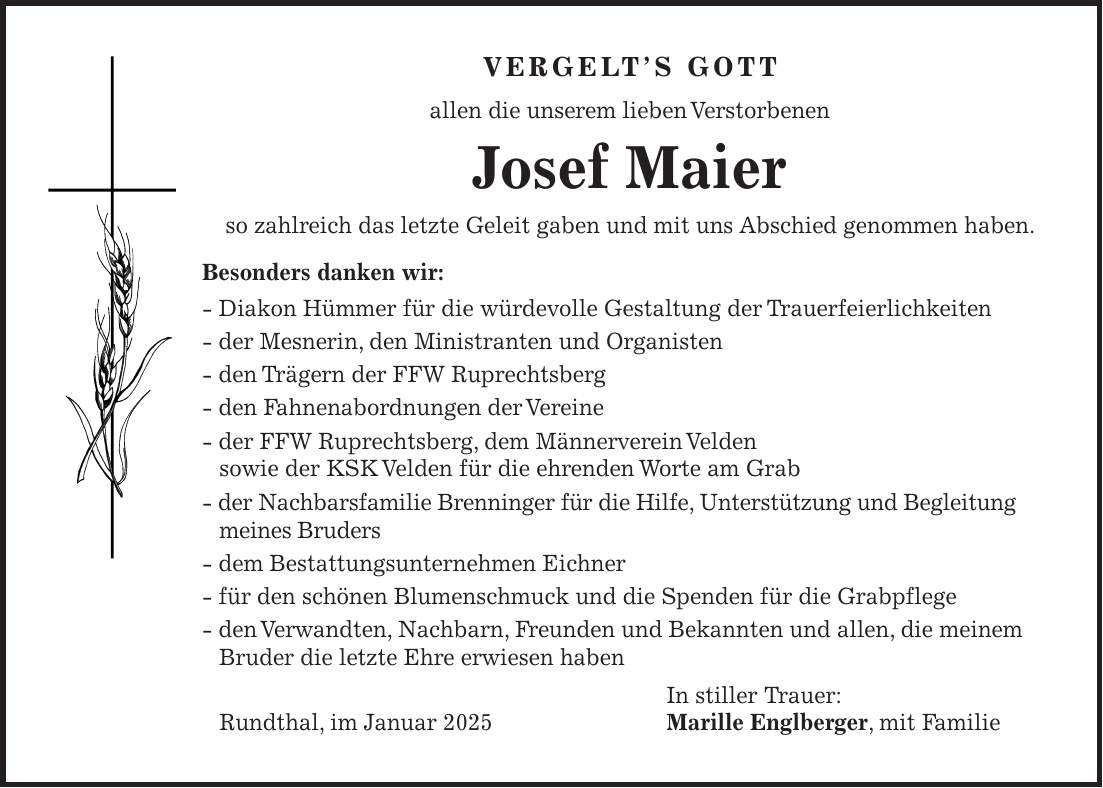 Vergelt's Gott allen die unserem lieben Verstorbenen Josef Maier so zahlreich das letzte Geleit gaben und mit uns Abschied genommen haben. Besonders danken wir: - Diakon Hümmer für die würdevolle Gestaltung der Trauerfeierlichkeiten - der Mesnerin, den Ministranten und Organisten - den Trägern der FFW Ruprechtsberg - den Fahnenabordnungen der Vereine - der FFW Ruprechtsberg, dem Männerverein Velden sowie der KSK Velden für die ehrenden Worte am Grab - der Nachbarsfamilie Brenninger für die Hilfe, Unterstützung und Begleitung meines Bruders - dem Bestattungsunternehmen Eichner - für den schönen Blumenschmuck und die Spenden für die Grabpflege - den Verwandten, Nachbarn, Freunden und Bekannten und allen, die meinem Bruder die letzte Ehre erwiesen haben In stiller Trauer: Rundthal, im Januar 2025 Marille Englberger, mit Familie 