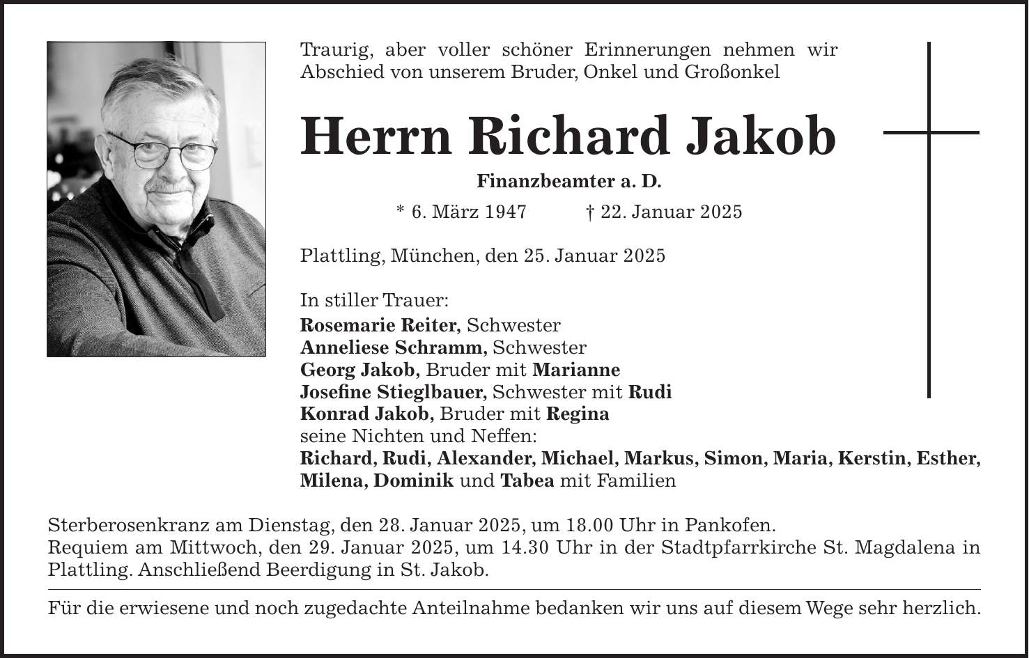 Traurig, aber voller schöner Erinnerungen nehmen wir Abschied von unserem Bruder, Onkel und Großonkel Herrn Richard Jakob Finanzbeamter a. D. * 6. März 1947 + 22. Januar 2025 Plattling, München, den 25. Januar 2025 In stiller Trauer: Rosemarie Reiter, Schwester Anneliese Schramm, Schwester Georg Jakob, Bruder mit Marianne Josefine Stieglbauer, Schwester mit Rudi Konrad Jakob, Bruder mit Regina seine Nichten und Neffen: Richard, Rudi, Alexander, Michael, Markus, Simon, Maria, Kerstin, Esther, Milena, Dominik und Tabea mit Familien Sterberosenkranz am Dienstag, den 28. Januar 2025, um 18.00 Uhr in Pankofen. Requiem am Mittwoch, den 29. Januar 2025, um 14.30 Uhr in der Stadtpfarrkirche St. Magdalena in Plattling. Anschließend Beerdigung in St. Jakob. Für die erwiesene und noch zugedachte Anteilnahme bedanken wir uns auf diesem Wege sehr herzlich.