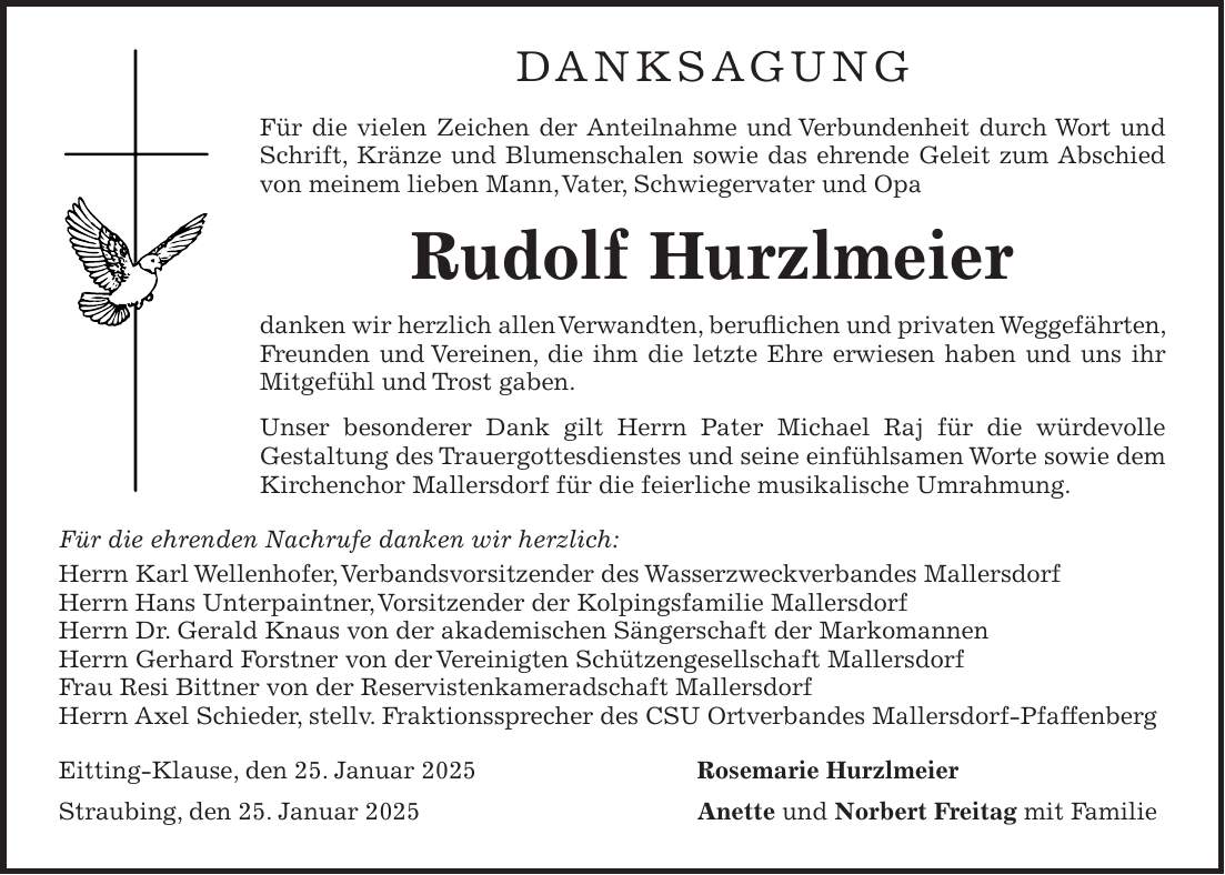 DANKSAGUNG Für die vielen Zeichen der Anteilnahme und Verbundenheit durch Wort und Schrift, Kränze und Blumenschalen sowie das ehrende Geleit zum Abschied von meinem lieben Mann, Vater, Schwiegervater und Opa Rudolf Hurzlmeier danken wir herzlich allen Verwandten, beruflichen und privaten Weggefährten, Freunden und Vereinen, die ihm die letzte Ehre erwiesen haben und uns ihr Mitgefühl und Trost gaben. Unser besonderer Dank gilt Herrn Pater Michael Raj für die würdevolle Gestaltung des Trauergottesdienstes und seine einfühlsamen Worte sowie dem Kirchenchor Mallersdorf für die feierliche musikalische Umrahmung. Für die ehrenden Nachrufe danken wir herzlich: Herrn Karl Wellenhofer, Verbandsvorsitzender des Wasserzweckverbandes Mallersdorf Herrn Hans Unterpaintner, Vorsitzender der Kolpingsfamilie Mallersdorf Herrn Dr. Gerald Knaus von der akademischen Sängerschaft der Markomannen Herrn Gerhard Forstner von der Vereinigten Schützengesellschaft Mallersdorf Frau Resi Bittner von der Reservistenkameradschaft Mallersdorf Herrn Axel Schieder, stellv. Fraktionssprecher des CSU Ortverbandes Mallersdorf-Pfaffenberg Eitting-Klause, den 25. Januar 2025 Rosemarie Hurzlmeier Straubing, den 25. Januar 2025 Anette und Norbert Freitag mit Familie