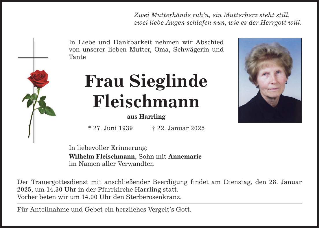 Zwei Mutterhände ruh'n, ein Mutterherz steht still, zwei liebe Augen schlafen nun, wie es der Herrgott will. In Liebe und Dankbarkeit nehmen wir Abschied von unserer lieben Mutter, Oma, Schwägerin und Tante Frau Sieglinde Fleischmann aus Harrling * 27. Juni 1939 _ 22. Januar 2025 In liebevoller Erinnerung: Wilhelm Fleischmann, Sohn mit Annemarie im Namen aller Verwandten Der Trauergottesdienst mit anschließender Beerdigung findet am Dienstag, den 28. Januar 2025, um 14.30 Uhr in der Pfarrkirche Harrling statt. Vorher beten wir um 14.00 Uhr den Sterberosenkranz. Für Anteilnahme und Gebet ein herzliches Vergelt's Gott.