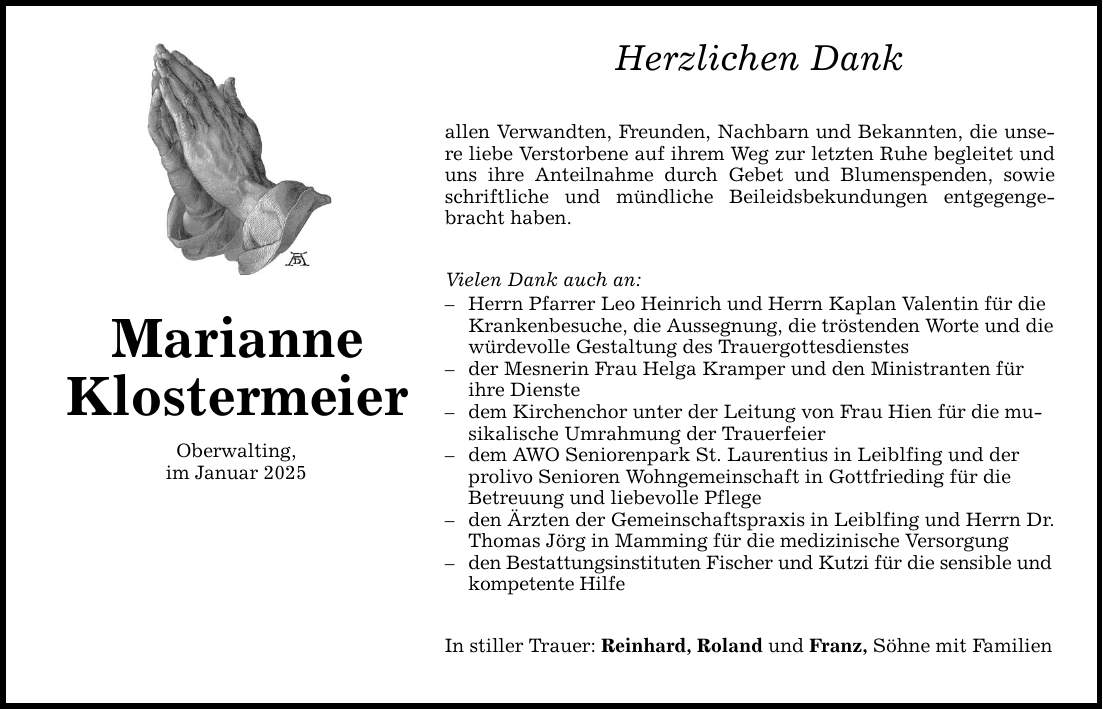 Marianne Klostermeier Oberwalting, im Januar 2025 Herzlichen Dank allen Verwandten, Freunden, Nachbarn und Bekannten, die unsere liebe Verstorbene auf ihrem Weg zur letzten Ruhe begleitet und uns ihre Anteilnahme durch Gebet und Blumenspenden, sowie schriftliche und mündliche Beileidsbekundungen entgegengebracht haben. Vielen Dank auch an: - Herrn Pfarrer Leo Heinrich und Herrn Kaplan Valentin für die Kranken­besuche, die Aussegnung, die tröstenden Worte und die würdevolle Gestaltung des Trauergottesdienstes - der Mesnerin Frau Helga Kramper und den Ministranten für ihre Dienste - dem Kirchenchor unter der Leitung von Frau Hien für die musikalische Umrahmung der Trauerfeier - dem AWO Seniorenpark St. Laurentius in Leiblfing und der prolivo Senioren Wohngemeinschaft in Gottfrieding für die Betreuung und liebevolle Pflege - den Ärzten der Gemeinschaftspraxis in Leiblfing und Herrn Dr. Thomas Jörg in Mamming für die medizinische Versorgung - den Bestattungsinstituten Fischer und Kutzi für die sensible und kompetente Hilfe In stiller Trauer: Reinhard, Roland und Franz, Söhne mit Familien