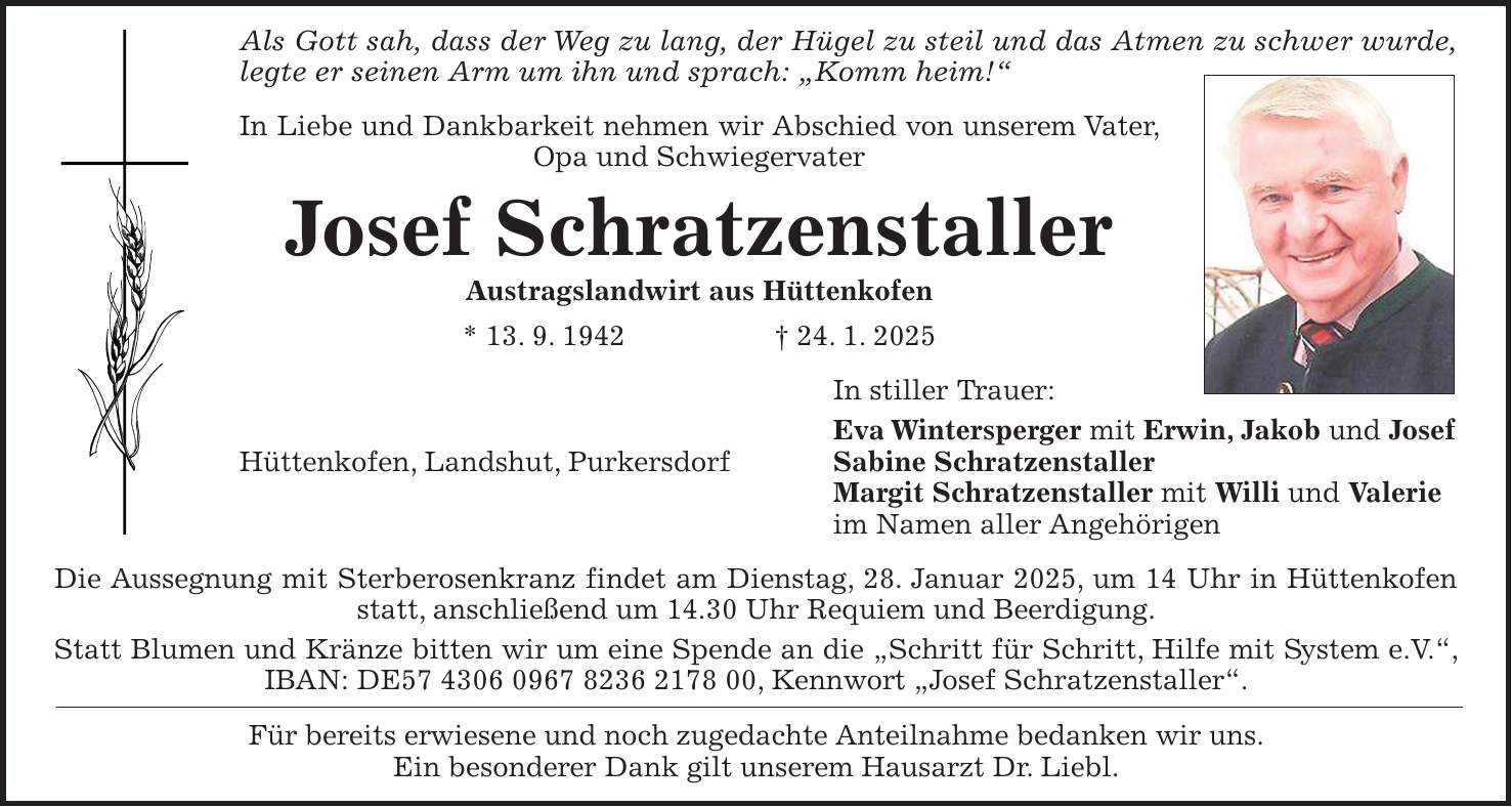 Als Gott sah, dass der Weg zu lang, der Hügel zu steil und das Atmen zu schwer wurde, legte er seinen Arm um ihn und sprach: 'Komm heim!' In Liebe und Dankbarkeit nehmen wir Abschied von unserem Vater, Opa und Schwiegervater Josef Schratzenstaller Austragslandwirt aus Hüttenkofen * 13. 9. 1942 + 24. 1. 2025 In stiller Trauer: Eva Wintersperger mit Erwin, Jakob und Josef Hüttenkofen, Landshut, Purkersdorf Sabine Schratzenstaller Margit Schratzenstaller mit Willi und Valerie im Namen aller Angehörigen Die Aussegnung mit Sterberosenkranz findet am Dienstag, 28. Januar 2025, um 14 Uhr in Hüttenkofen statt, anschließend um 14.30 Uhr Requiem und Beerdigung. Statt Blumen und Kränze bitten wir um eine Spende an die 'Schritt für Schritt, Hilfe mit System e.V.', IBAN: DE***, Kennwort 'Josef Schratzenstaller'. Für bereits erwiesene und noch zugedachte Anteilnahme bedanken wir uns. Ein besonderer Dank gilt unserem Hausarzt Dr. Liebl.