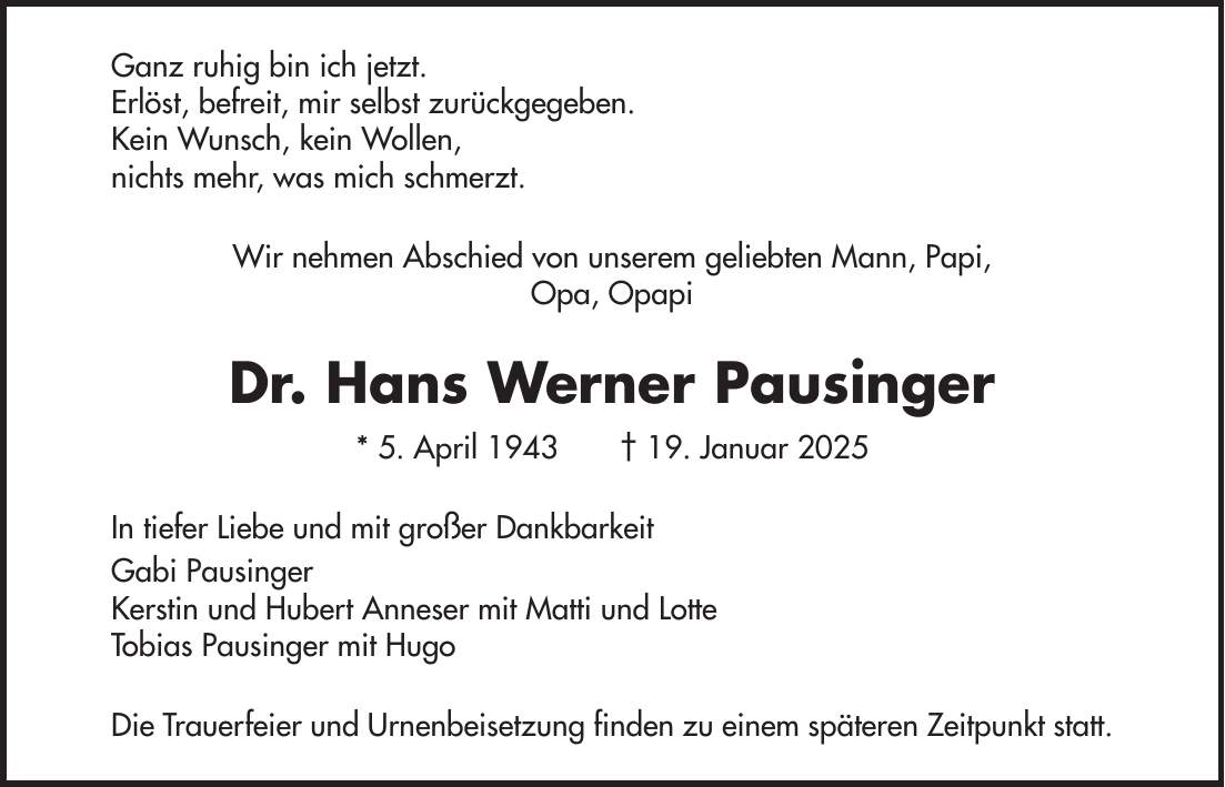 Ganz ruhig bin ich jetzt. Erlöst, befreit, mir selbst zurückgegeben. Kein Wunsch, kein Wollen, nichts mehr, was mich schmerzt. Wir nehmen Abschied von unserem geliebten Mann, Papi, Opa, Opapi Dr. Hans Werner Pausinger * 5. April 1943 + 19. Januar 2025 In tiefer Liebe und mit großer Dankbarkeit Gabi Pausinger Kerstin und Hubert Anneser mit Matti und Lotte Tobias Pausinger mit Hugo Die Trauerfeier und Urnenbeisetzung finden zu einem späteren Zeitpunkt statt.