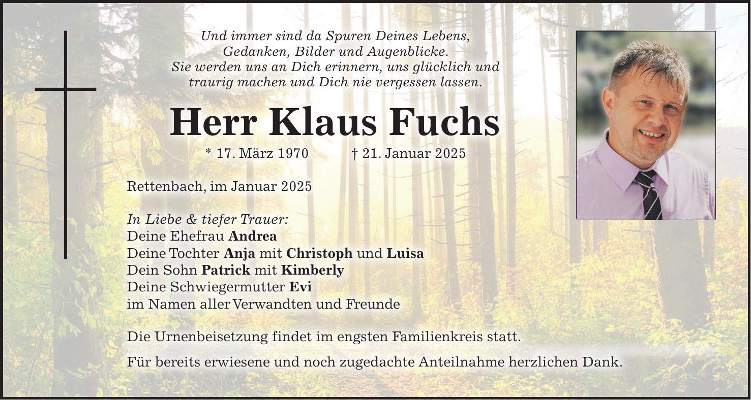 Und immer sind da Spuren Deines Lebens, Gedanken, Bilder und Augenblicke. Sie werden uns an Dich erinnern, uns glücklich und traurig machen und Dich nie vergessen lassen. Herr Klaus Fuchs * 17. März 1970 + 21. Januar 2025 Rettenbach, im Januar 2025 In Liebe & tiefer Trauer: Deine Ehefrau Andrea Deine Tochter Anja mit Christoph und Luisa Dein Sohn Patrick mit Kimberly Deine Schwiegermutter Evi im Namen aller Verwandten und Freunde Die Urnenbeisetzung findet im engsten Familienkreis statt. Für bereits erwiesene und noch zugedachte Anteilnahme herzlichen Dank.