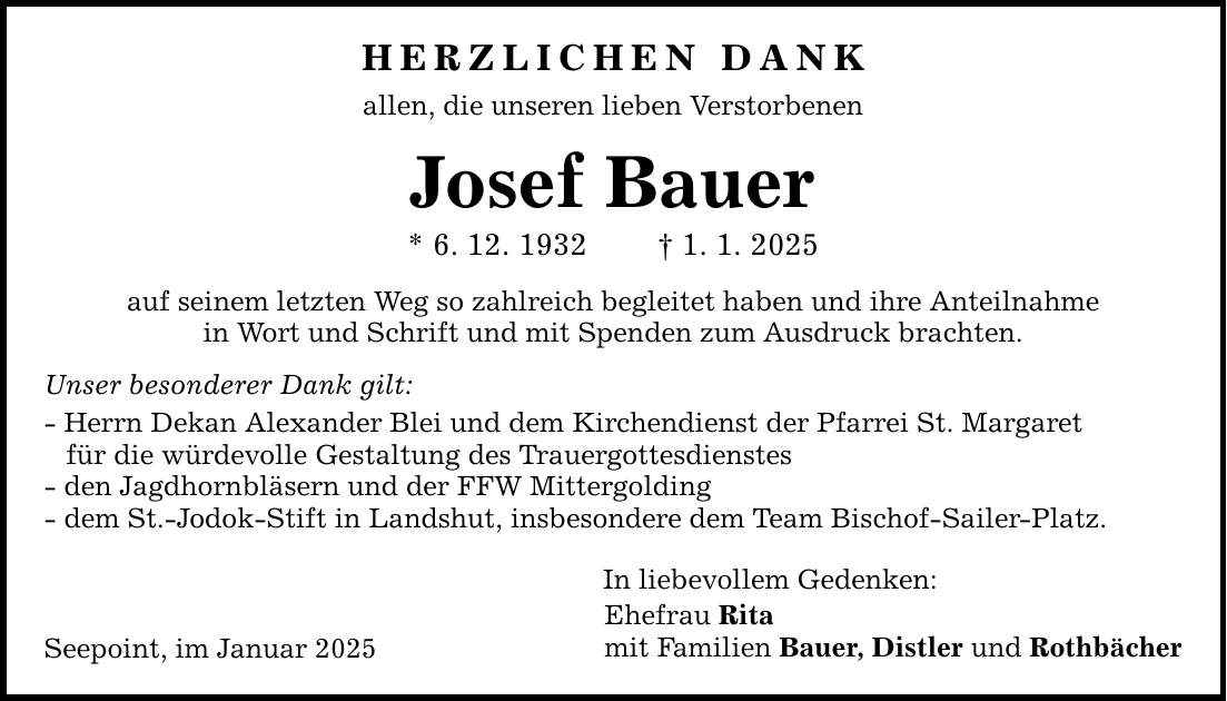 HERZLICHEN DANK allen, die unseren lieben Verstorbenen Josef Bauer * 6. 12. 1932 _ 1. 1. 2025 auf seinem letzten Weg so zahlreich begleitet haben und ihre Anteilnahme in Wort und Schrift und mit Spenden zum Ausdruck brachten. Unser besonderer Dank gilt: - Herrn Dekan Alexander Blei und dem Kirchendienst der Pfarrei St. Margaret für die würdevolle Gestaltung des Trauergottesdienstes - den Jagdhornbläsern und der FFW Mittergolding - dem St.-Jodok-Stift in Landshut, insbesondere dem Team Bischof-Sailer-Platz. Seepoint, im Januar 2025 In liebevollem Gedenken: Ehefrau Rita mit Familien Bauer, Distler und Rothbächer