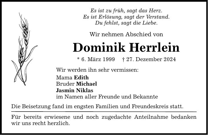 Es ist zu früh, sagt das Herz. Es ist Erlösung, sagt der Verstand. Du fehlst, sagt die Liebe. Wir nehmen Abschied von Dominik Herrlein * 6. März 1999 _ 27. Dezember 2024 Wir werden ihn sehr vermissen: Mama Edith Bruder Michael Jasmin Niklas im Namen aller Freunde und Bekannte Die Beisetzung fand im engsten Familien und Freundeskreis statt. Für bereits erwiesene und noch zugedachte Anteilnahme bedanken wir uns recht herzlich.