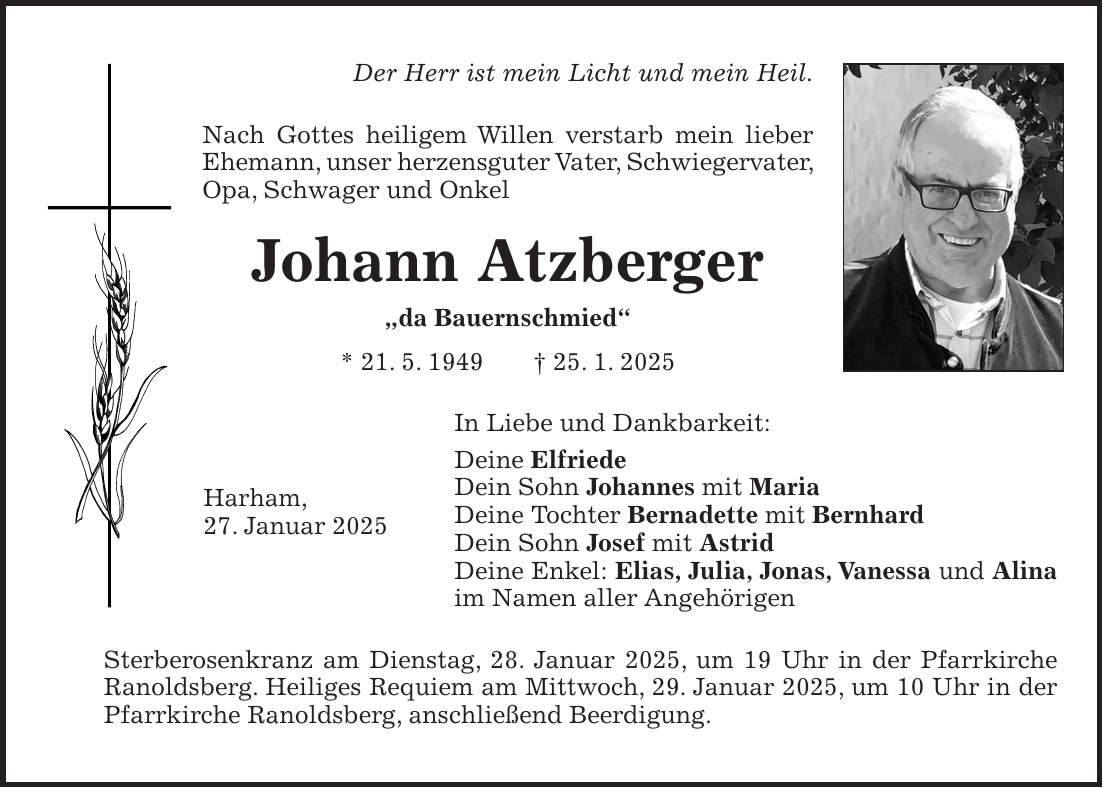 Der Herr ist mein Licht und mein Heil. Nach Gottes heiligem Willen verstarb mein lieber Ehemann, unser herzensguter Vater, Schwiegervater, Opa, Schwager und Onkel Johann Atzberger 'da Bauernschmied' * 21. 5. 1949 + 25. 1. 2025 In Liebe und Dankbarkeit: Deine Elfriede Dein Sohn Johannes mit Maria Deine Tochter Bernadette mit Bernhard Dein Sohn Josef mit Astrid Deine Enkel: Elias, Julia, Jonas, Vanessa und Alina im Namen aller Angehörigen Sterberosenkranz am Dienstag, 28. Januar 2025, um 19 Uhr in der Pfarrkirche Ranoldsberg. Heiliges Requiem am Mittwoch, 29. Januar 2025, um 10 Uhr in der Pfarrkirche Ranoldsberg, anschließend Beerdigung.Harham, 27. Januar 2025