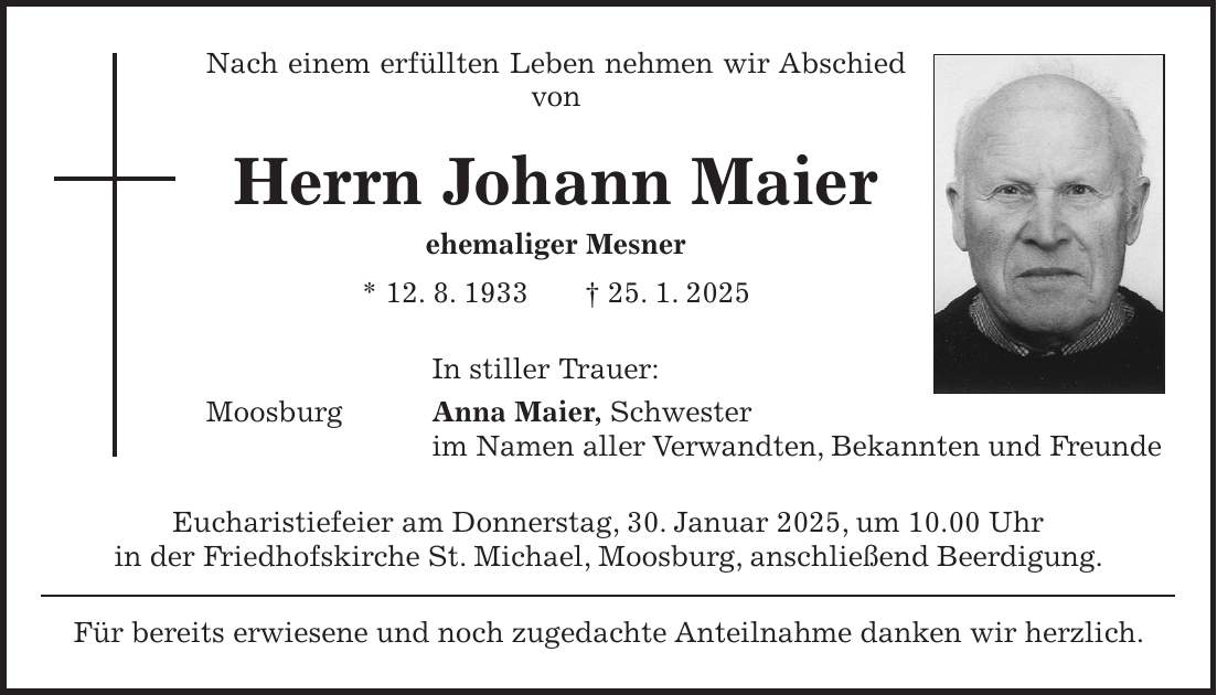 Nach einem erfüllten Leben nehmen wir Abschied von Herrn Johann Maier ehemaliger Mesner * 12. 8. 1933 + 25. 1. 2025 In stiller Trauer: Moosburg Anna Maier, Schwester im Namen aller Verwandten, Bekannten und Freunde Eucharistiefeier am Donnerstag, 30. Januar 2025, um 10.00 Uhr in der Friedhofskirche St. Michael, Moosburg, anschließend Beerdigung. Für bereits erwiesene und noch zugedachte Anteilnahme danken wir herzlich.