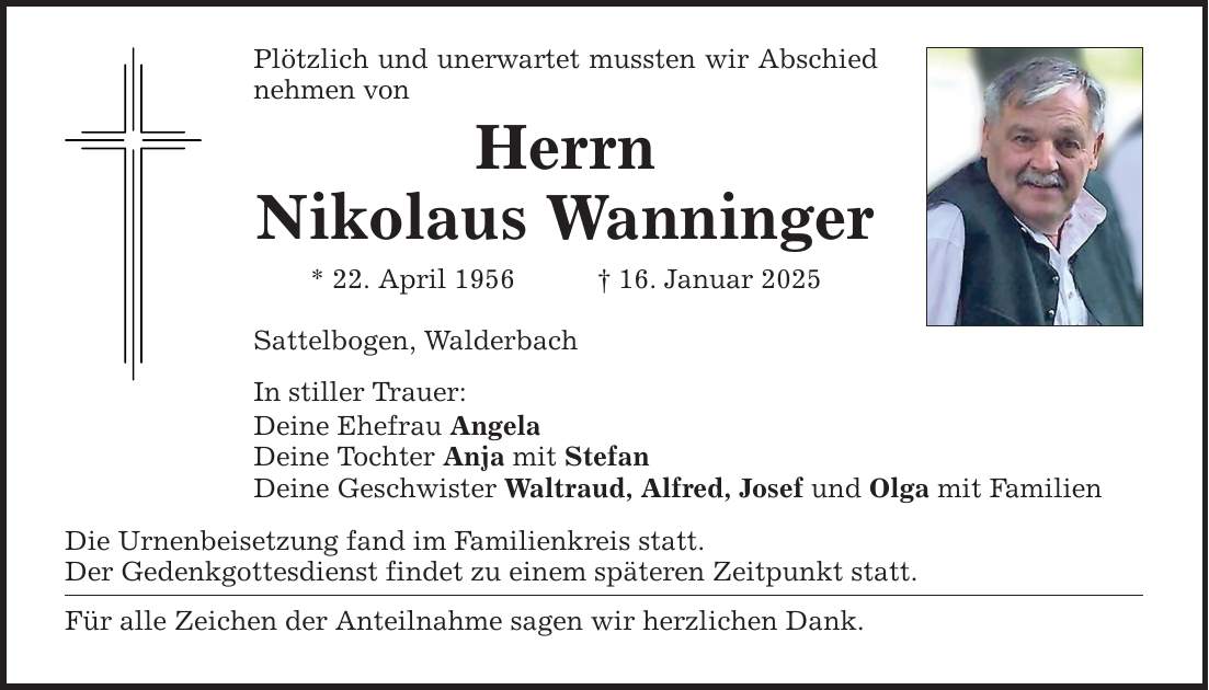 Plötzlich und unerwartet mussten wir Abschied nehmen von Herrn Nikolaus Wanninger * 22. April 1956 _ 16. Januar 2025 Sattelbogen, Walderbach In stiller Trauer: Deine Ehefrau Angela Deine Tochter Anja mit Stefan Deine Geschwister Waltraud, Alfred, Josef und Olga mit Familien Die Urnenbeisetzung fand im Familienkreis statt. Der Gedenkgottesdienst findet zu einem späteren Zeitpunkt statt. Für alle Zeichen der Anteilnahme sagen wir herzlichen Dank.