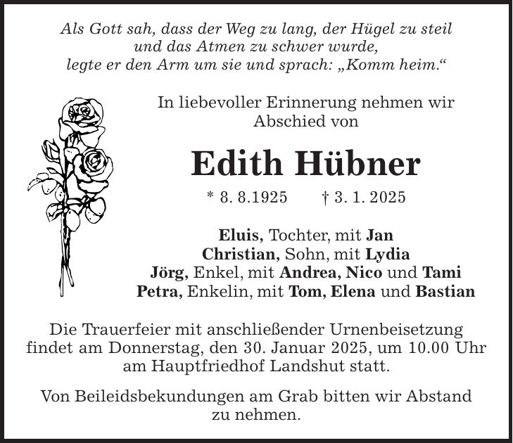 Als Gott sah, dass der Weg zu lang, der Hügel zu steil und das Atmen zu schwer wurde, legte er den Arm um sie und sprach: 'Komm heim.' In liebevoller Erinnerung nehmen wir Abschied von Edith Hübner * 8. 8.1925 + 3. 1. 2025 Eluis, Tochter, mit Jan Christian, Sohn, mit Lydia Jörg, Enkel, mit Andrea, Nico und Tami Petra, Enkelin, mit Tom, Elena und Bastian Die Trauerfeier mit anschließender Urnenbeisetzung findet am Donnerstag, den 30. Januar 2025, um 10.00 Uhr am Hauptfriedhof Landshut statt. Von Beileidsbekundungen am Grab bitten wir Abstand zu nehmen.