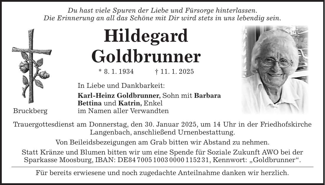  Du hast viele Spuren der Liebe und Fürsorge hinterlassen. Die Erinnerung an all das Schöne mit Dir wird stets in uns lebendig sein. Hildegard Goldbrunner * 8. 1. 1934 + 11. 1. 2025 In Liebe und Dankbarkeit: Karl-Heinz Goldbrunner, Sohn mit Barbara Bettina und Katrin, Enkel Bruckberg im Namen aller Verwandten Trauergottesdienst am Donnerstag, den 30. Januar 2025, um 14 Uhr in der Friedhofskirche Langenbach, anschließend Urnenbestattung. Von Beileidsbezeigungen am Grab bitten wir Abstand zu nehmen. Statt Kränze und Blumen bitten wir um eine Spende für Soziale Zukunft AWO bei der Sparkasse Moosburg, IBAN: DE***, Kennwort: 'Goldbrunner'. Für bereits erwiesene und noch zugedachte Anteilnahme danken wir herzlich. 