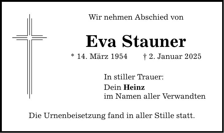 Wir nehmen Abschied von Eva Stauner * 14. März 1954 _ 2. Januar 2025 In stiller Trauer: Dein Heinz im Namen aller Verwandten Die Urnenbeisetzung fand in aller Stille statt.