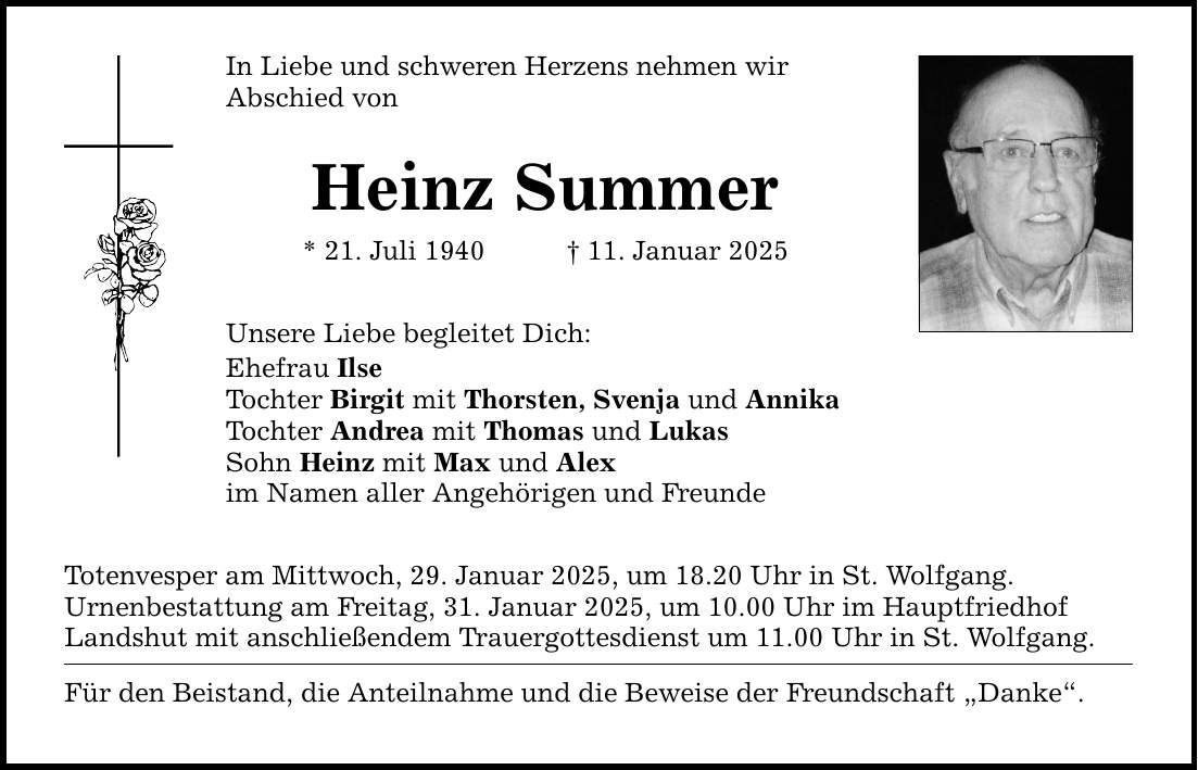 In Liebe und schweren Herzens nehmen wir Abschied von Heinz Summer * 21. Juli 1940 _ 11. Januar 2025 Unsere Liebe begleitet Dich: Ehefrau Ilse Tochter Birgit mit Thorsten, Svenja und Annika Tochter Andrea mit Thomas und Lukas Sohn Heinz mit Max und Alex im Namen aller Angehörigen und Freunde Totenvesper am Mittwoch, 29. Januar 2025, um 18.20 Uhr in St. Wolfgang. Urnenbestattung am Freitag, 31. Januar 2025, um 10.00 Uhr im Hauptfriedhof Landshut mit anschließendem Trauergottesdienst um 11.00 Uhr in St. Wolfgang. Für den Beistand, die Anteilnahme und die Beweise der Freundschaft 