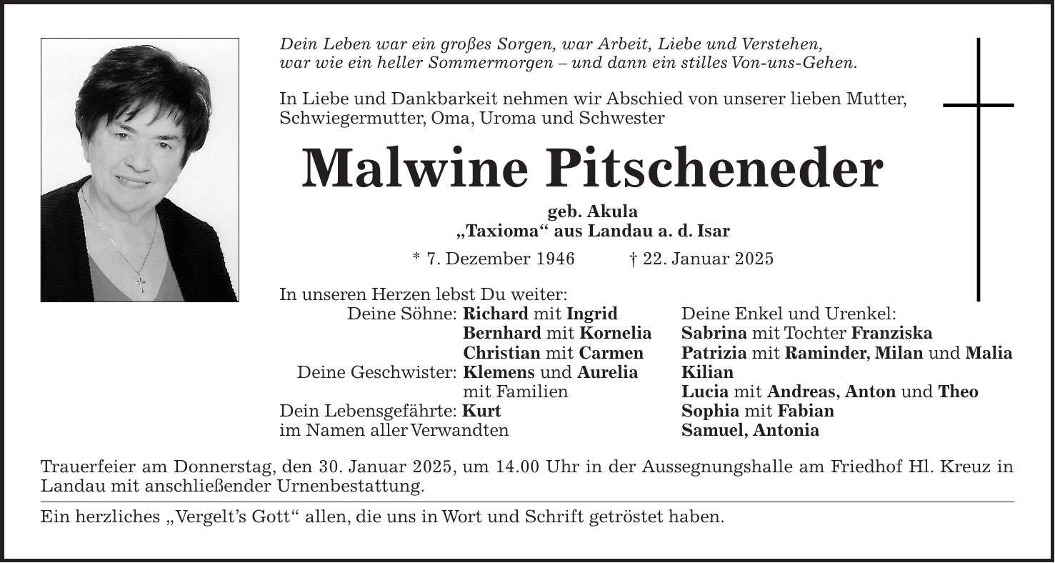 Dein Leben war ein großes Sorgen, war Arbeit, Liebe und Verstehen, war wie ein heller Sommermorgen - und dann ein stilles Von-uns-Gehen. In Liebe und Dankbarkeit nehmen wir Abschied von unserer lieben Mutter, Schwiegermutter, Oma, Uroma und Schwester Malwine Pitscheneder geb. Akula 'Taxioma' aus Landau a. d. Isar * 7. Dezember 1946 + 22. Januar 2025 In unseren Herzen lebst Du weiter: Deine Söhne: Richard mit Ingrid Deine Enkel und Urenkel: Bernhard mit Kornelia Sabrina mit Tochter Franziska Christian mit Carmen Patrizia mit Raminder, Milan und Malia Deine Geschwister: Klemens und Aurelia Kilian mit Familien Lucia mit Andreas, Anton und Theo Dein Lebensgefährte: Kurt Sophia mit Fabian im Namen aller Verwandten Samuel, Antonia Trauerfeier am Donnerstag, den 30. Januar 2025, um 14.00 Uhr in der Aussegnungshalle am Friedhof Hl. Kreuz in Landau mit anschließender Urnenbestattung. Ein herzliches 'Vergelt's Gott' allen, die uns in Wort und Schrift getröstet haben.