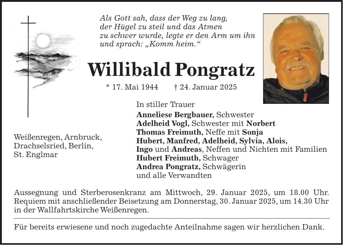 Als Gott sah, dass der Weg zu lang, der Hügel zu steil und das Atmen zu schwer wurde, legte er den Arm um ihn und sprach: 'Komm heim.' Willibald Pongratz * 17. Mai 1944 + 24. Januar 2025 In stiller Trauer Anneliese Bergbauer, Schwester Adelheid Vogl, Schwester mit Norbert Thomas Freimuth, Neffe mit Sonja Hubert, Manfred, Adelheid, Sylvia, Alois, Ingo und Andreas, Neffen und Nichten mit Familien Hubert Freimuth, Schwager Andrea Pongratz, Schwägerin und alle Verwandten Aussegnung und Sterberosenkranz am Mittwoch, 29. Januar 2025, um 18.00 Uhr. Requiem mit anschließender Beisetzung am Donnerstag, 30. Januar 2025, um 14.30 Uhr in der Wallfahrtskirche Weißenregen. Für bereits erwiesene und noch zugedachte Anteilnahme sagen wir herzlichen Dank.Weißenregen, Arnbruck, Drachselsried, Berlin, St. Englmar