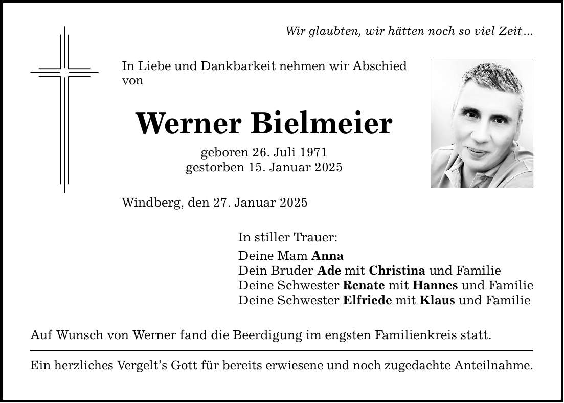 Wir glaubten, wir hätten noch so viel Zeit ...In Liebe und Dankbarkeit nehmen wir Abschied vonWerner Bielmeiergeboren 26. Juli 1971gestorben 15. Januar 2025Windberg, den 27. Januar 2025In stiller Trauer:Deine Mam AnnaDein Bruder Ade mit Christina und FamilieDeine Schwester Renate mit Hannes und FamilieDeine Schwester Elfriede mit Klaus und FamilieAuf Wunsch von Werner fand die Beerdigung im engsten Familienkreis statt.Ein herzliches Vergelt's Gott für bereits erwiesene und noch zugedachte Anteilnahme.