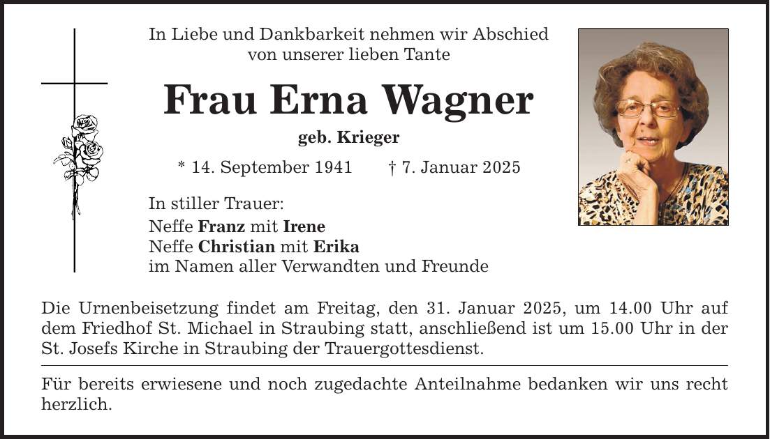 In Liebe und Dankbarkeit nehmen wir Abschied von unserer lieben Tante Frau Erna Wagner geb. Krieger * 14. September 1941 _ 7. Januar 2025 In stiller Trauer: Neffe Franz mit Irene Neffe Christian mit Erika im Namen aller Verwandten und Freunde Die Urnenbeisetzung findet am Freitag, den 31. Januar 2025, um 14.00 Uhr auf dem Friedhof St. Michael in Straubing statt, anschließend ist um 15.00 Uhr in der St. Josefs Kirche in Straubing der Trauergottesdienst. Für bereits erwiesene und noch zugedachte Anteilnahme bedanken wir uns recht herzlich.