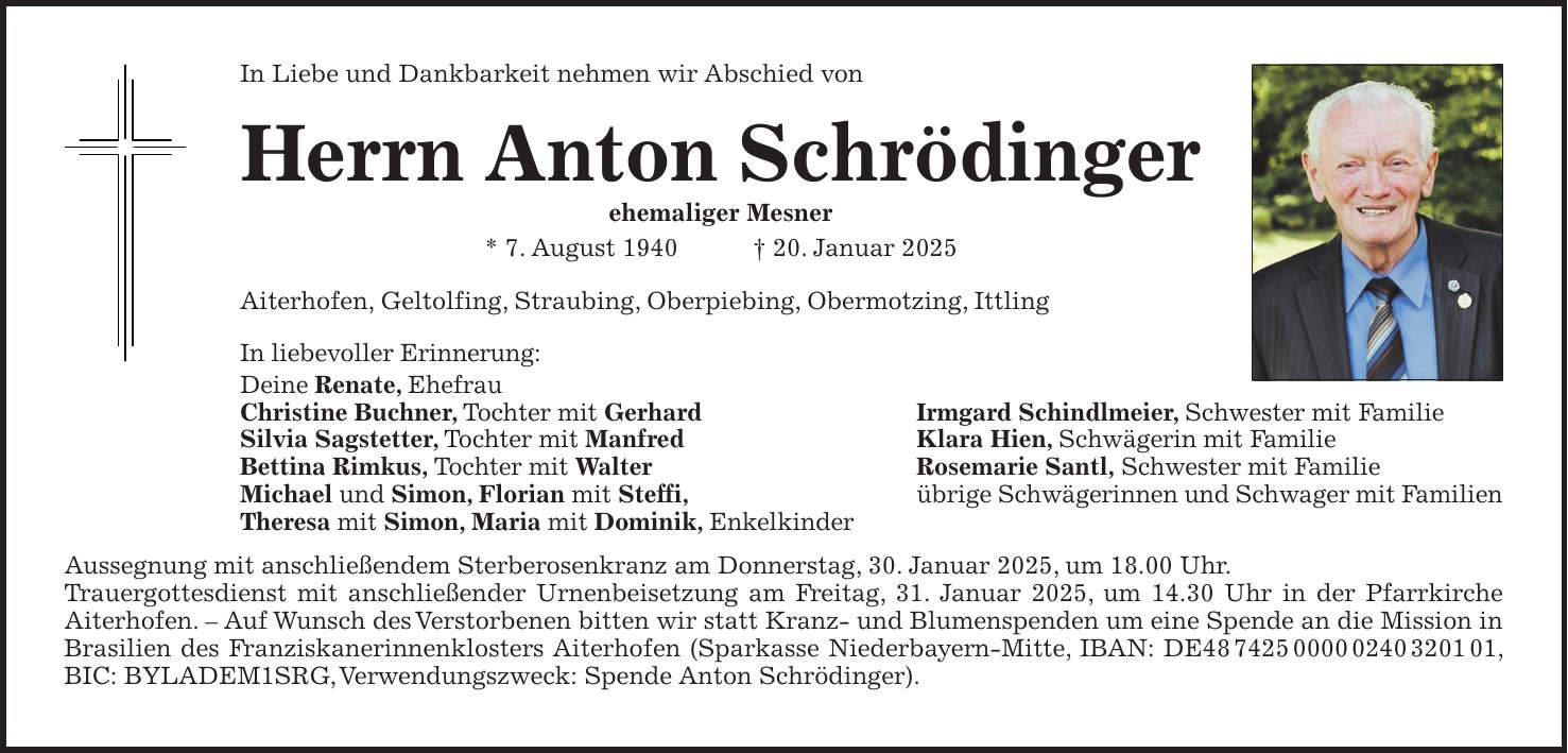 In Liebe und Dankbarkeit nehmen wir Abschied von Herrn Anton Schrödinger ehemaliger Mesner * 7. August 1940 + 20. Januar 2025 Aiterhofen, Geltolfing, Straubing, Oberpiebing, Obermotzing, Ittling In liebevoller Erinnerung: Deine Renate, Ehefrau Christine Buchner, Tochter mit Gerhard Irmgard Schindlmeier, Schwester mit Familie Silvia Sagstetter, Tochter mit Manfred Klara Hien, Schwägerin mit Familie Bettina Rimkus, Tochter mit Walter Rosemarie Santl, Schwester mit Familie Michael und Simon, Florian mit Steffi, übrige Schwägerinnen und Schwager mit Familien Theresa mit Simon, Maria mit Dominik, Enkelkinder Aussegnung mit anschließendem Sterberosenkranz am Donnerstag, 30. Januar 2025, um 18.00 Uhr. Trauergottesdienst mit anschließender Urnenbeisetzung am Freitag, 31. Januar 2025, um 14.30 Uhr in der Pfarrkirche Aiterhofen. - Auf Wunsch des Verstorbenen bitten wir statt Kranz- und Blumenspenden um eine Spende an die Mission in Brasilien des Franziskanerinnenklosters Aiterhofen (Sparkasse Niederbayern-Mitte, IBAN: DE***, BIC: BYLADEM1SRG, Verwendungszweck: Spende Anton Schrödinger).