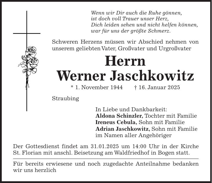 Wenn wir Dir auch die Ruhe gönnen, ist doch voll Trauer unser Herz, Dich leiden sehen und nicht helfen können, war für uns der größte Schmerz. Schweren Herzens müssen wir Abschied nehmen von unserem geliebten Vater, Großvater und Urgroßvater Herrn Werner Jaschkowitz * 1. November 1944 + 16. Januar 2025 Straubing In Liebe und Dankbarkeit: Aldona Schinzler, Tochter mit Familie Ireneus Cebula, Sohn mit Familie Adrian Jaschkowitz, Sohn mit Familie im Namen aller Angehöriger Der Gottesdienst findet am 31.01.2025 um 14:00 Uhr in der Kirche St. Florian mit anschl. Beisetzung am Waldfriedhof in Bogen statt. Für bereits erwiesene und noch zugedachte Anteilnahme bedanken wir uns herzlich 