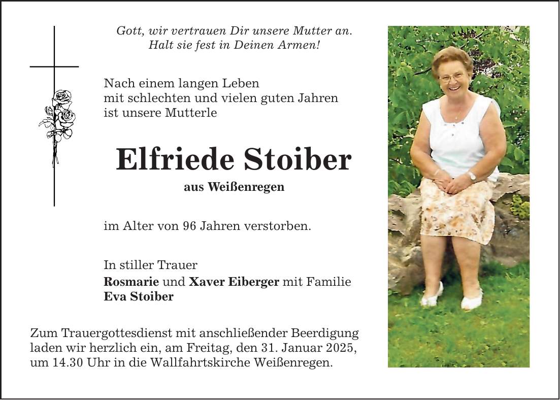 Gott, wir vertrauen Dir unsere Mutter an. Halt sie fest in Deinen Armen! Nach einem langen Leben mit schlechten und vielen guten Jahren ist unsere Mutterle Elfriede Stoiber aus Weißenregen im Alter von 96 Jahren verstorben. In stiller Trauer Rosmarie und Xaver Eiberger mit Familie Eva Stoiber Zum Trauergottesdienst mit anschließender Beerdigung laden wir herzlich ein, am Freitag, den 31. Januar 2025, um 14.30 Uhr in die Wallfahrtskirche Weißenregen.