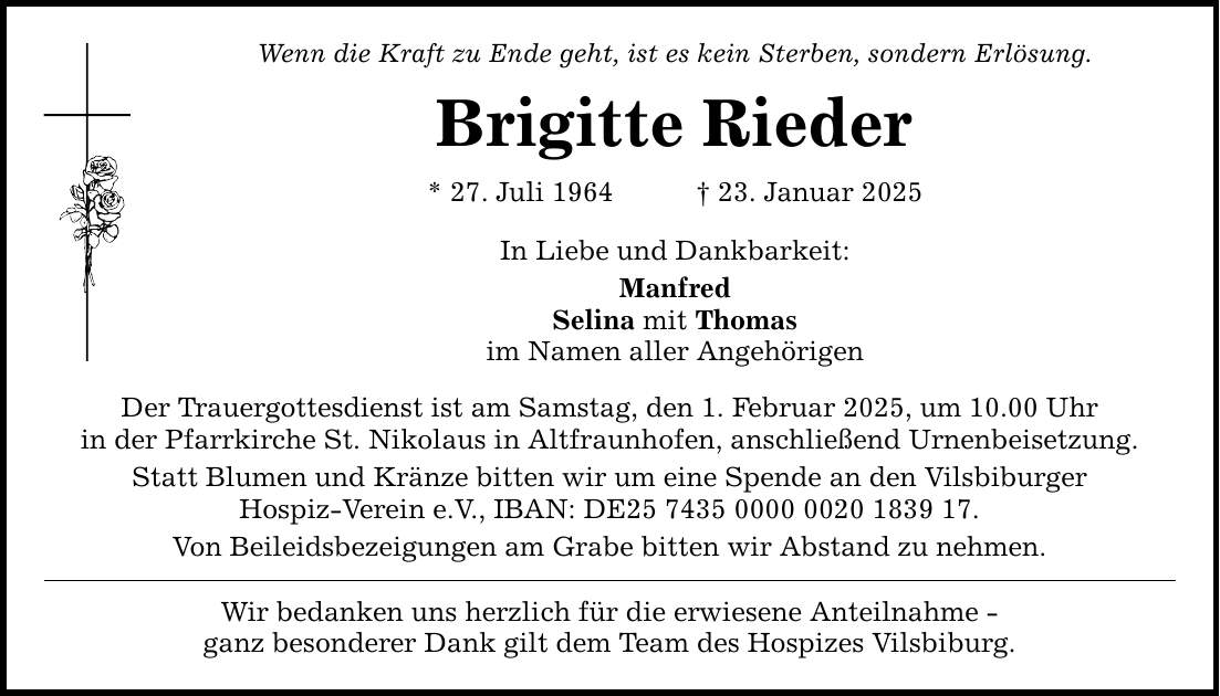 Wenn die Kraft zu Ende geht, ist es kein Sterben, sondern Erlösung. Brigitte Rieder * 27. Juli 1964 _ 23. Januar 2025 In Liebe und Dankbarkeit: Manfred Selina mit Thomas im Namen aller Angehörigen Der Trauergottesdienst ist am Samstag, den 1. Februar 2025, um 10.00 Uhr in der Pfarrkirche St. Nikolaus in Altfraunhofen, anschließend Urnenbeisetzung. Statt Blumen und Kränze bitten wir um eine Spende an den Vilsbiburger Hospiz-Verein e.V., IBAN: DE***. Von Beileidsbezeigungen am Grabe bitten wir Abstand zu nehmen. Wir bedanken uns herzlich für die erwiesene Anteilnahme - ganz besonderer Dank gilt dem Team des Hospizes Vilsbiburg.