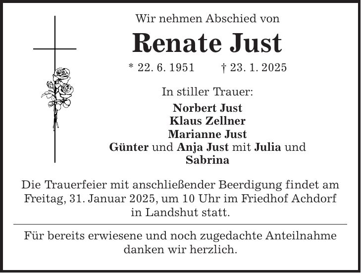  Wir nehmen Abschied von Renate Just * 22. 6. 1951 + 23. 1. 2025 In stiller Trauer: Norbert Just Klaus Zellner Marianne Just Günter und Anja Just mit Julia und Sabrina Die Trauerfeier mit anschließender Beerdigung findet am Freitag, 31. Januar 2025, um 10 Uhr im Friedhof Achdorf in Landshut statt. Für bereits erwiesene und noch zugedachte Anteilnahme danken wir herzlich.