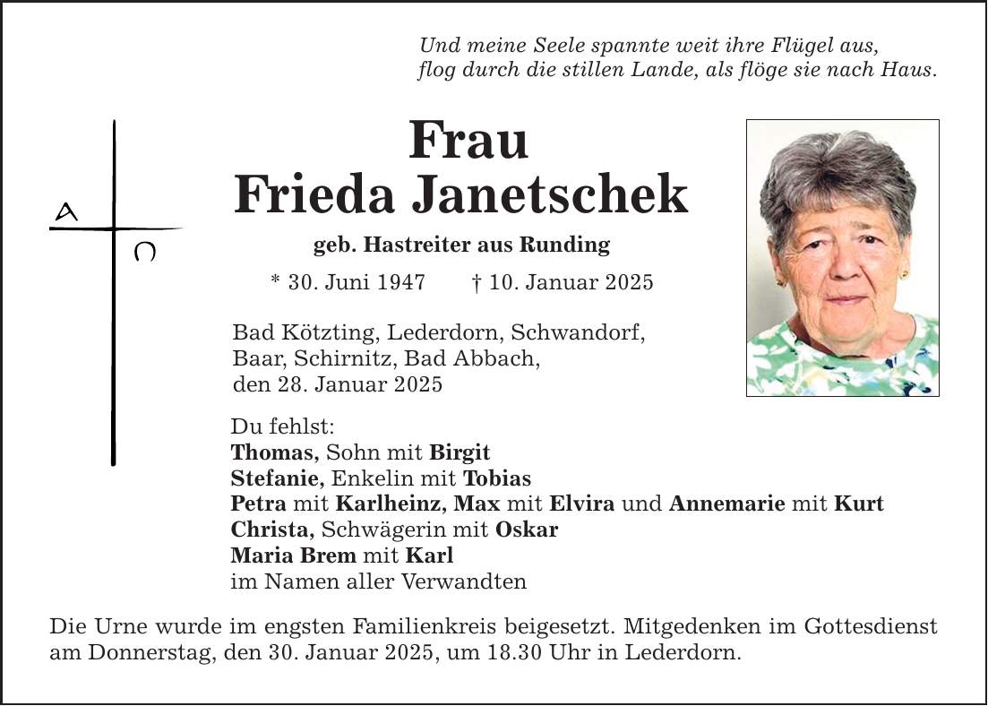 Und meine Seele spannte weit ihre Flügel aus, flog durch die stillen Lande, als flöge sie nach Haus. Frau Frieda Janetschek geb. Hastreiter aus Runding * 30. Juni 1947 _ 10. Januar 2025 Bad Kötzting, Lederdorn, Schwandorf, Baar, Schirnitz, Bad Abbach, den 28. Januar 2025 Du fehlst: Thomas, Sohn mit Birgit Stefanie, Enkelin mit Tobias Petra mit Karlheinz, Max mit Elvira und Annemarie mit Kurt Christa, Schwägerin mit Oskar Maria Brem mit Karl im Namen aller Verwandten Die Urne wurde im engsten Familienkreis beigesetzt. Mitgedenken im Gottesdienst am Donnerstag, den 30. Januar 2025, um 18.30 Uhr in Lederdorn.