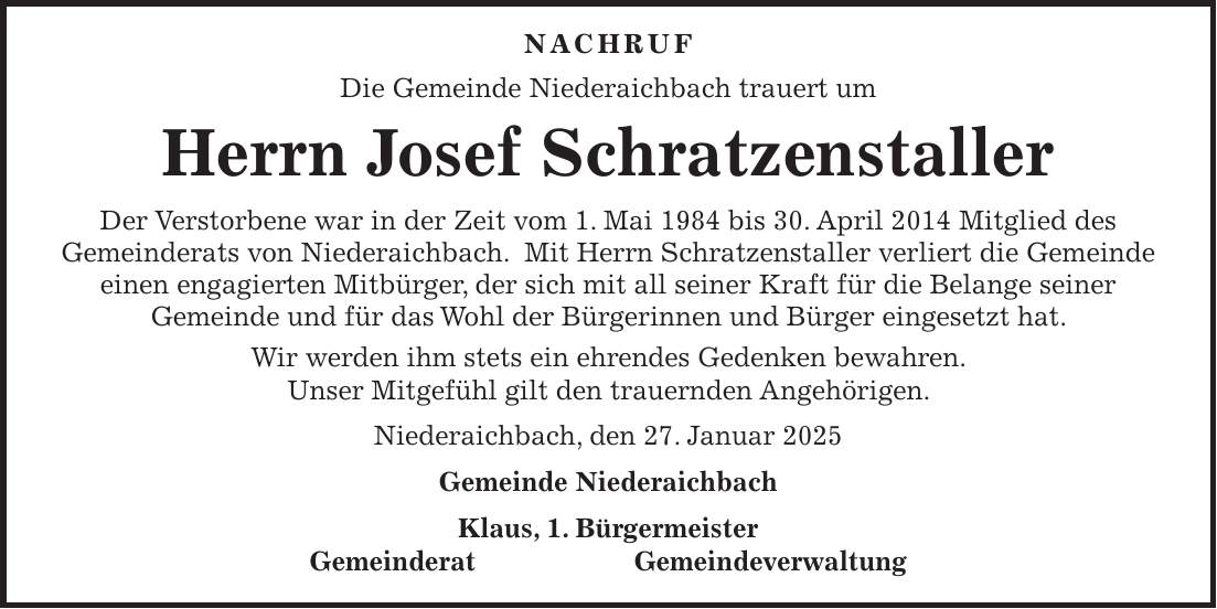  Nachruf Die Gemeinde Niederaichbach trauert um Herrn Josef Schratzenstaller Der Verstorbene war in der Zeit vom 1. Mai 1984 bis 30. April 2014 Mitglied des Gemeinderats von Niederaichbach. Mit Herrn Schratzenstaller verliert die Gemeinde einen engagierten Mitbürger, der sich mit all seiner Kraft für die Belange seiner Gemeinde und für das Wohl der Bürgerinnen und Bürger eingesetzt hat. Wir werden ihm stets ein ehrendes Gedenken bewahren. Unser Mitgefühl gilt den trauernden Angehörigen. Niederaichbach, den 27. Januar 2025 Gemeinde Niederaichbach Klaus, 1. Bürgermeister Gemeinderat Gemeindeverwaltung 