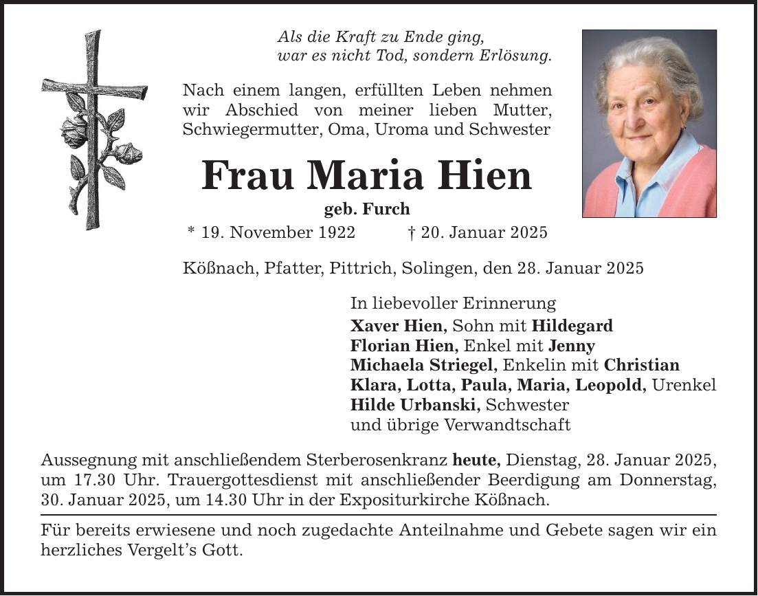 Als die Kraft zu Ende ging, war es nicht Tod, sondern Erlösung. Nach einem langen, erfüllten Leben nehmen wir Abschied von meiner lieben Mutter, Schwiegermutter, Oma, Uroma und Schwester Frau Maria Hien geb. Furch * 19. November 1922 _ 20. Januar 2025 Kößnach, Pfatter, Pittrich, Solingen, den 28. Januar 2025 In liebevoller Erinnerung Xaver Hien, Sohn mit Hildegard Florian Hien, Enkel mit Jenny Michaela Striegel, Enkelin mit Christian Klara, Lotta, Paula, Maria, Leopold, Urenkel Hilde Urbanski, Schwester und übrige Verwandtschaft Aussegnung mit anschließendem Sterberosenkranz heute, Dienstag, 28. Januar 2025, um 17.30 Uhr. Trauergottesdienst mit anschließender Beerdigung am Donnerstag, 30. Januar 2025, um 14.30 Uhr in der Expositurkirche Kößnach. Für bereits erwiesene und noch zugedachte Anteilnahme und Gebete sagen wir ein herzliches Vergelt's Gott.