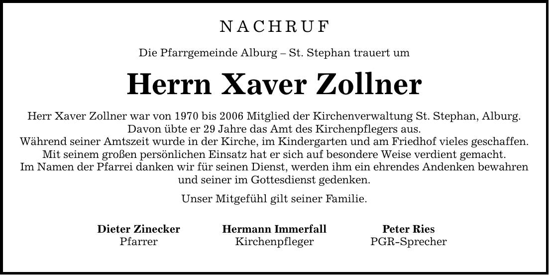 NACHRUFDie Pfarrgemeinde Alburg - St. Stephan trauert umHerrn Xaver ZollnerHerr Xaver Zollner war von 1970 bis 2006 Mitglied der Kirchenverwaltung St. Stephan, Alburg.Davon übte er 29 Jahre das Amt des Kirchenpflegers aus.Während seiner Amtszeit wurde in der Kirche, im Kindergarten und am Friedhof vieles geschaffen.Mit seinem großen persönlichen Einsatz hat er sich auf besondere Weise verdient gemacht.Im Namen der Pfarrei danken wir für seinen Dienst, werden ihm ein ehrendes Andenken bewahren und seiner im Gottesdienst gedenken.Unser Mitgefühl gilt seiner Familie. Dieter Zinecker Hermann Immerfall Peter Ries Pfarrer Kirchenpfleger PGR-Sprecher