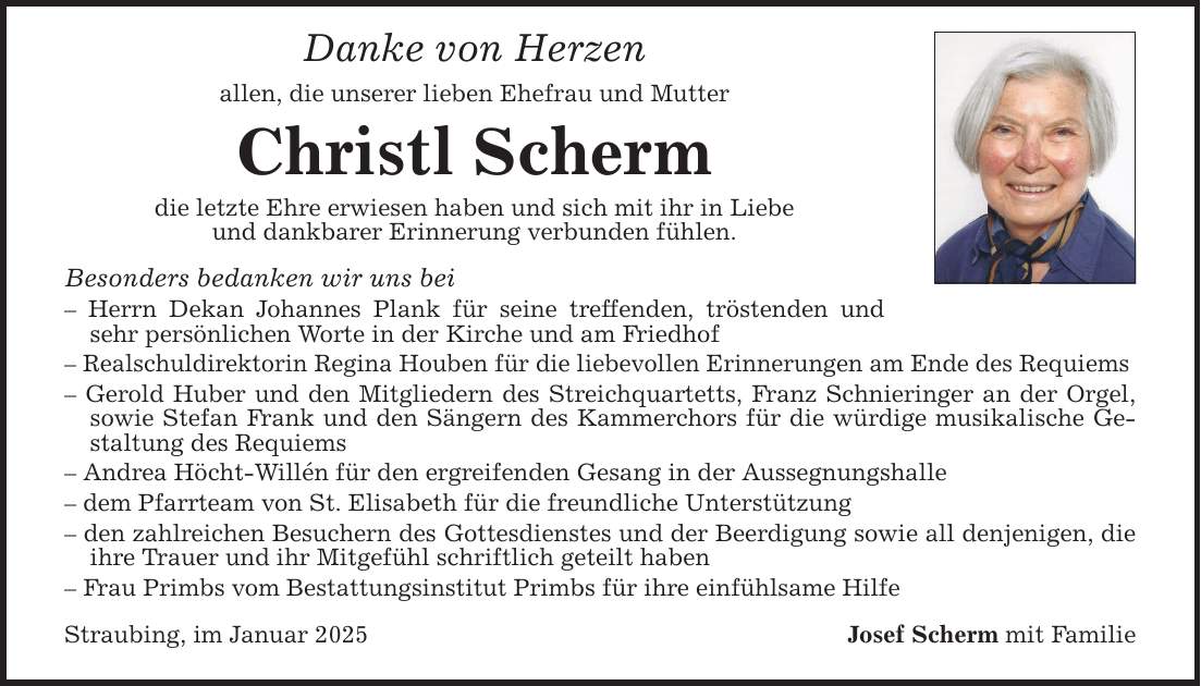 Danke von Herzen allen, die unserer lieben Ehefrau und Mutter Christl Scherm die letzte Ehre erwiesen haben und sich mit ihr in Liebeund dankbarer Erinnerung verbunden fühlen. Besonders bedanken wir uns bei - Herrn Dekan Johannes Plank für seine treffenden, tröstenden und sehr persönlichen Worte in der Kirche und am Friedhof - Realschuldirektorin Regina Houben für die liebevollen Erinnerungen am Ende des Requiems - Gerold Huber und den Mitgliedern des Streichquartetts, Franz Schnieringer an der Orgel, sowie Stefan Frank und den Sängern des Kammerchors für die würdige musikalische Gestaltung des Requiems - Andrea Höcht-Willén für den ergreifenden Gesang in der Aussegnungshalle- dem Pfarrteam von St. Elisabeth für die freundliche Unterstützung- den zahlreichen Besuchern des Gottesdienstes und der Beerdigung sowie all denjenigen, die ihre Trauer und ihr Mitgefühl schriftlich geteilt haben- Frau Primbs vom Bestattungsinstitut Primbs für ihre einfühlsame HilfeStraubing, im Januar 2025 Josef Scherm mit Familie