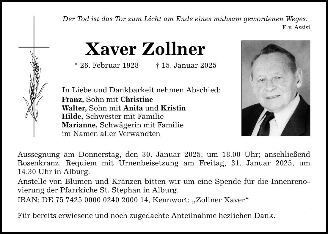 Der Tod ist das Tor zum Licht am Ende eines mühsam gewordenen Weges.F. v. AssisiXaver Zollner* 26. Februar 1928 _ 15. Januar 2025In Liebe und Dankbarkeit nehmen Abschied:Franz, Sohn mit ChristineWalter, Sohn mit Anita und KristinHilde, Schwester mit FamilieMarianne, Schwägerin mit Familieim Namen aller VerwandtenAussegnung am Donnerstag, den 30. Januar 2025, um 18.00 Uhr; anschließend ­Rosenkranz. Requiem mit Urnenbeisetzung am Freitag, 31. Januar 2025, um­14.30 Uhr in Alburg.Anstelle von Blumen und Kränzen bitten wir um eine Spende für die Innenrenovierung der Pfarrkiche St. Stephan in Alburg. IBAN: DE ***, Kennwort: 