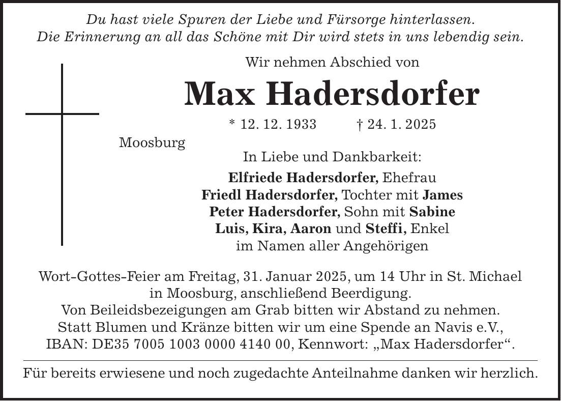  Du hast viele Spuren der Liebe und Fürsorge hinterlassen. Die Erinnerung an all das Schöne mit Dir wird stets in uns lebendig sein. Wir nehmen Abschied von Max Hadersdorfer * 12. 12. 1933 + 24. 1. 2025 Moosburg In Liebe und Dankbarkeit: Elfriede Hadersdorfer, Ehefrau Friedl Hadersdorfer, Tochter mit James Peter Hadersdorfer, Sohn mit Sabine Luis, Kira, Aaron und Steffi, Enkel im Namen aller Angehörigen Wort-Gottes-Feier am Freitag, 31. Januar 2025, um 14 Uhr in St. Michael in Moosburg, anschließend Beerdigung. Von Beileidsbezeigungen am Grab bitten wir Abstand zu nehmen. Statt Blumen und Kränze bitten wir um eine Spende an Navis e.V., IBAN: DE***, Kennwort: 'Max Hadersdorfer'. Für bereits erwiesene und noch zugedachte Anteilnahme danken wir herzlich.