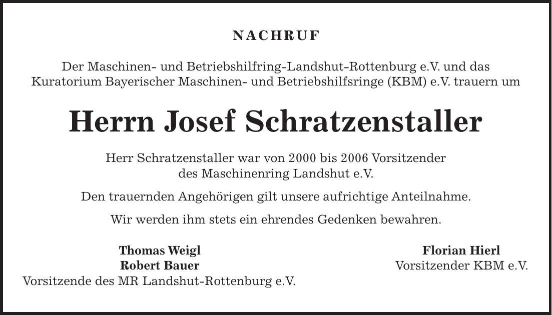 NACHRUF Der Maschinen- und Betriebshilfring-Landshut-Rottenburg e.V. und das Kuratorium Bayerischer Maschinen- und Betriebshilfsringe (KBM) e.V. trauern um Herrn Josef Schratzenstaller Herr Schratzenstaller war von 2000 bis 2006 Vorsitzender des Maschinenring Landshut e.V. Den trauernden Angehörigen gilt unsere aufrichtige Anteilnahme. Wir werden ihm stets ein ehrendes Gedenken bewahren. Thomas Weigl Florian Hierl Robert Bauer Vorsitzender KBM e.V. Vorsitzende des MR Landshut-Rottenburg e.V.