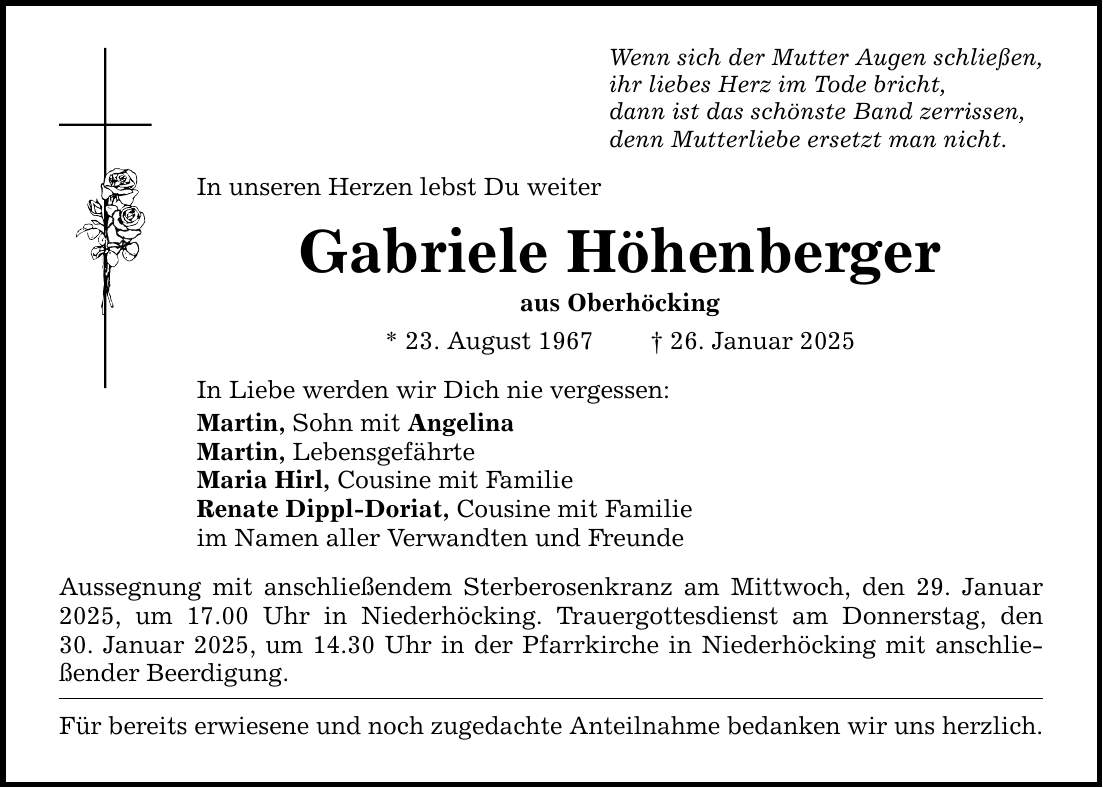 Wenn sich der Mutter Augen schließen,ihr liebes Herz im Tode bricht,dann ist das schönste Band zerrissen,denn Mutterliebe ersetzt man nicht.In unseren Herzen lebst Du weiterGabriele Höhenbergeraus Oberhöcking* 23. August 1967 _ 26. Januar 2025In Liebe werden wir Dich nie vergessen:Martin, Sohn mit AngelinaMartin, LebensgefährteMaria Hirl, Cousine mit FamilieRenate Dippl-Doriat, Cousine mit Familie im Namen aller Verwandten und FreundeAussegnung mit anschließendem Sterberosenkranz am Mittwoch, den 29. Januar 2025, um 17.00 Uhr in Niederhöcking. Trauergottesdienst am Donnerstag, den­30. Januar 2025, um 14.30 Uhr in der Pfarrkirche in Niederhöcking mit anschließender Beerdigung.Für bereits erwiesene und noch zugedachte Anteilnahme bedanken wir uns herzlich.