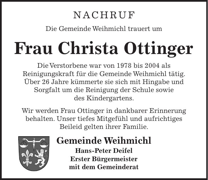 Nachruf Die Gemeinde Weihmichl trauert um Frau Christa Ottinger Die Verstorbene war von 1978 bis 2004 als Reinigungskraft für die Gemeinde Weihmichl tätig. Über 26 Jahre kümmerte sie sich mit Hingabe und Sorgfalt um die Reinigung der Schule sowie des Kindergartens. Wir werden Frau Ottinger in dankbarer Erinnerung behalten. Unser tiefes Mitgefühl und aufrichtiges Beileid gelten ihrer Familie. Gemeinde Weihmichl Hans-Peter Deifel Erster Bürgermeister mit dem Gemeinderat 